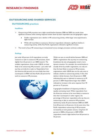 RESEARCH FINDINGS


   OUTSOURCING AND SHARED SERVICES
        OUTSOURCING practices

            headlines

                  Outsourcing of HR processes saw a slight overall decline between 2008 and 2009, but results show
                  significant variations when viewing response broken down by both respondent size and geographic region.

                     ♦    Smaller organisations saw a decline in HR outsourcing activity, whilst larger ones experienced a
                          slight increase.

                     ♦    Whilst still most likely to outsource, American respondents indicated a significant decline in
                          outsourcing activity, whilst Asia Pacific organisations indicated a significant increase.
                  The trend to focus HR outsourcing on transactional versus strategic processes continues unabated.


            findings

            Just under 60 percent of all respondents currently             Whilst we saw an overall decline between 2008 and
            outsource or plan to outsource HR processes, down              2009 in organisations that say they are outsourcing,
            slightly from 65 percent in our 2008 research. The             breakdowns by size and geography reveal a more
            smallest organisations, those under US$1B, are least           dynamic situation. For example, the overall decline is
            likely to be outsourcing HR processes – just under half        actually driven by smaller organisation; not only are
            say they currently do or plan to. Respondents from             they the least likely to outsource HR processes,
            the Americas (64 percent) are more likely than their           organisations under US$1B also are the only ones to
            counterparts in EMEA and Asia Pacific (56 percent for          indicate a decline in outsourcing activity. In fact, that
            each) to outsource HR processes.                               decline is fairly dramatic, from 64 percent in 2008
                                                                           indicating they were or planned to outsource to 49
                                                                           percent in 2009. Respondents larger than US$1B
                                                                           indicated an increase in the same response from 70
                                                                           percent to 75 percent.

                                                                           A geographic breakdown of response provides an
                                                                           equally contrasting result. Whilst respondents from
                                                                           the Americas continue to be more likely to outsource
                                                                           than their counterparts in other regions, the
                                                                           percentage of American respondents who say they are
                                                                           outsourcing or plan to outsource HR processes
                                                                           declined by nearly 20 points between 2008 and 2009,
                                                                           from 83 percent to 64 percent. At the same time, Asia
                                                                           Pacific respondents outsourcing of HR processes
                                                                           increased by an even greater amount, rising from 33
                                                                           percent in 2008 to 56 percent in 2009. EMEA
                                                                           respondents noted a slight decline from 60 percent to
                                                                           56 percent.




Global HR Transformation 2009                                                                                               HROA © 2009
                                                                      20
 