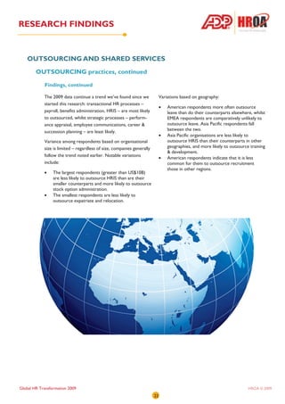 RESEARCH FINDINGS


   OUTSOURCING AND SHARED SERVICES
        OUTSOURCING practices, continued

            Findings, continued

            The 2009 data continue a trend we’ve found since we              Variations based on geography:
            started this research: transactional HR processes –
                                                                             •   American respondents more often outsource
            payroll, benefits administration, HRIS – are most likely             leave than do their counterparts elsewhere, whilst
            to outsourced, whilst strategic processes – perform-                 EMEA respondents are comparatively unlikely to
            ance appraisal, employee communications, career &                    outsource leave. Asia Pacific respondents fall
            succession planning – are least likely.                              between the two.
                                                                             •   Asia Pacific organisations are less likely to
            Variance among respondents based on organisational                   outsource HRIS than their counterparts in other
            size is limited – regardless of size, companies generally            geographies, and more likely to outsource training
                                                                                 & development.
            follow the trend noted earlier. Notable variations
                                                                             •   American respondents indicate that it is less
            include:                                                             common for them to outsource recruitment
                                                                                 those in other regions.
            •    The largest respondents (greater than US$10B)
                 are less likely to outsource HRIS than are their
                 smaller counterparts and more likely to outsource
                 stock option administration.
            •    The smallest respondents are less likely to
                 outsource expatriate and relocation.




Global HR Transformation 2009                                                                                             HROA © 2009
                                                                        22
 