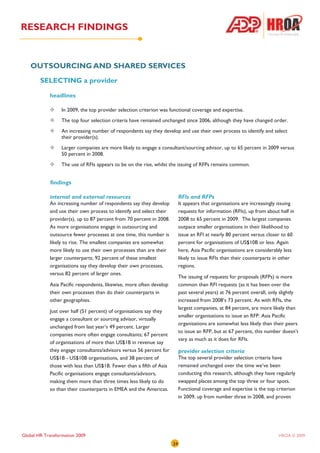 RESEARCH FINDINGS


   OUTSOURCING AND SHARED SERVICES
        SELECTING a provider

            headlines

                  In 2009, the top provider selection criterion was functional coverage and expertise.
                  The top four selection criteria have remained unchanged since 2006, although they have changed order.
                  An increasing number of respondents say they develop and use their own process to identify and select
                  their provider(s).
                  Larger companies are more likely to engage a consultant/sourcing advisor, up to 65 percent in 2009 versus
                  50 percent in 2008.
                  The use of RFIs appears to be on the rise, whilst the issuing of RFPs remains common.


            findings

            internal and external resources                               RFIs and RFPs
            An increasing number of respondents say they develop          It appears that organisations are increasingly issuing
            and use their own process to identify and select their        requests for information (RFIs), up from about half in
            provider(s), up to 87 percent from 70 percent in 2008.        2008 to 65 percent in 2009. The largest companies
            As more organisations engage in outsourcing and               outpace smaller organisations in their likelihood to
            outsource fewer processes at one time, this number is         issue an RFI at nearly 80 percent versus closer to 60
            likely to rise. The smallest companies are somewhat           percent for organisations of US$10B or less. Again
            more likely to use their own processes than are their         here, Asia Pacific organisations are considerably less
            larger counterparts; 92 percent of these smallest             likely to issue RFIs than their counterparts in other
            organisations say they develop their own processes,           regions.
            versus 82 percent of larger ones.
                                                                          The issuing of requests for proposals (RFPs) is more
            Asia Pacific respondents, likewise, more often develop        common than RFI requests (as it has been over the
            their own processes than do their counterparts in             past several years) at 76 percent overall, only slightly
            other geographies.                                            increased from 2008’s 73 percent. As with RFIs, the
                                                                          largest companies, at 84 percent, are more likely than
            Just over half (51 percent) of organisations say they
                                                                          smaller organisations to issue an RFP. Asia Pacific
            engage a consultant or sourcing advisor, virtually
                                                                          organisations are somewhat less likely than their peers
            unchanged from last year’s 49 percent. Larger
                                                                          to issue an RFP, but at 67 percent, this number doesn’t
            companies more often engage consultants; 67 percent
                                                                          vary as much as it does for RFIs.
            of organisations of more than US$1B in revenue say
            they engage consultants/advisors versus 56 percent for        provider selection criteria
            US$1B - US$10B organisations, and 38 percent of               The top several provider selection criteria have
            those with less than US$1B. Fewer than a fifth of Asia        remained unchanged over the time we’ve been
            Pacific organisations engage consultants/advisors,            conducting this research, although they have regularly
            making them more than three times less likely to do           swapped places among the top three or four spots.
            so than their counterparts in EMEA and the Americas.          Functional coverage and expertise is the top criterion
                                                                          in 2009, up from number three in 2008, and proven




Global HR Transformation 2009                                                                                           HROA © 2009
                                                                     24
 