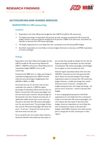 RESEARCH FINDINGS


   OUTSOURCING AND SHARED SERVICES
        BUDGETING for HR outsourcing

            headlines

                  Respondents most often (38 percent) budget less than US$1M annually for HR outsourcing.
                  The highest percentage of respondents (42 percent) say they anticipate increasing their HR outsourcing
                  budget; however, that percentage has dropped from 55 percent in 2008. At the same time, many fewer say
                  they plan to decrease their HR outsourcing budget.
                  The largest organisations are more likely than their counterparts to be decreasing HRO budgets
                  Asia Pacific respondents are most likely to increase budgets, Americans to decrease, and EMEA respondents
                  to remain unchanged.



            findings

            Respondents most often (38 percent) budget less than         do and what they actually do. Despite the fact that the
            US$1M annually for HR outsourcing, followed by               largest percentage of respondents say they anticipate
            US$1M – US$10M at 35 percent. Nearly 90 percent of           increasing their HR outsourcing budget, actual budgets
            respondents budget US$20M or less on HR                      do not appear to have increased over time.
            outsourcing.
                                                                         Only the largest respondents (those with more than
            Compared with 2008, there is a higher percentage of          US$10M in revenues) vary from the general profile
            respondents budgeting less than US$1M; however,              above. About the same percentage of those largest
            nearly the same percentage is budgeting less than            organisations expect to increase their HR outsourcing
            US$10M in 2009 as in 2008.                                   budget. However, a smaller percentage than overall –
                                                                         29 percent versus 41 percent – anticipate their
            As has been the true for the entire time we have
                                                                         budgets staying the same, and a larger percentage – 24
            undertaken this research, in 2009 the highest
                                                                         percent versus 16 percent – intend to decrease their
            percentage of respondents (42 percent) say they are
                                                                         budgets.
            likely to increase their HR outsourcing budgets over
            the next several years; however, that percentage has         In terms of geographical perspective, Asia Pacific
            decreased by more than 10 points since last year. A          organisations are more likely than their counterparts
            significantly smaller portion than in prior years say        to plan to increase their HR outsourcing budgets, and
            they plan to decrease their HR outsourcing budgets           none indicate that they expect to decrease those
            over the next several years. The percentage of those         budgets. American respondents are more likely than
            who say their HR outsourcing budget will remain the          their counterparts to expect to decrease their
            same – 41 percent – has grown the most, by more              budgets, whilst EMEA companies more often say they
            than three times since last year.                            plan no change than do their counterparts in other
                                                                         regions.
            As we noted last year, the numbers above indicate a
            disconnect between what people say they expect to




Global HR Transformation 2009                                                                                          HROA © 2009
                                                                    26
 