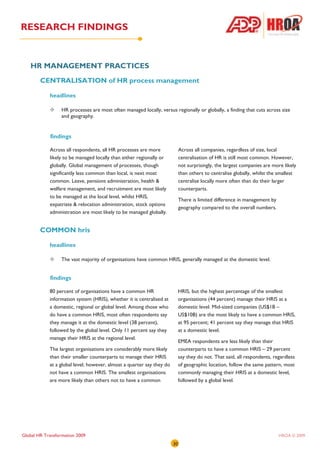 RESEARCH FINDINGS


   HR MANAGEMENT PRACTICES
        CENTRALISATION of HR process management

            headlines

                  HR processes are most often managed locally, versus regionally or globally, a finding that cuts across size
                  and geography.


            findings

            Across all respondents, all HR processes are more               Across all companies, regardless of size, local
            likely to be managed locally than either regionally or          centralisation of HR is still most common. However,
            globally. Global management of processes, though                not surprisingly, the largest companies are more likely
            significantly less common than local, is next most              than others to centralise globally, whilst the smallest
            common. Leave, pensions administration, health &                centralise locally more often than do their larger
            welfare management, and recruitment are most likely             counterparts.
            to be managed at the local level, whilst HRIS,
                                                                            There is limited difference in management by
            expatriate & relocation administration, stock options
                                                                            geography compared to the overall numbers.
            administration are most likely to be managed globally.


        COMMON hris

            headlines

                  The vast majority of organisations have common HRIS, generally managed at the domestic level.


            findings

            80 percent of organisations have a common HR                    HRIS, but the highest percentage of the smallest
            information system (HRIS), whether it is centralised at         organisations (44 percent) manage their HRIS at a
            a domestic, regional or global level. Among those who           domestic level. Mid-sized companies (US$1B –
            do have a common HRIS, most often respondents say               US$10B) are the most likely to have a common HRIS,
            they manage it at the domestic level (38 percent),              at 95 percent; 41 percent say they manage that HRIS
            followed by the global level. Only 11 percent say they          at a domestic level.
            manage their HRIS at the regional level.
                                                                            EMEA respondents are less likely than their
            The largest organisations are considerably more likely          counterparts to have a common HRIS – 29 percent
            than their smaller counterparts to manage their HRIS            say they do not. That said, all respondents, regardless
            at a global level; however, almost a quarter say they do        of geographic location, follow the same pattern, most
            not have a common HRIS. The smallest organisations              commonly managing their HRIS at a domestic level,
            are more likely than others not to have a common                followed by a global level.




Global HR Transformation 2009                                                                                              HROA © 2009
                                                                       30
 