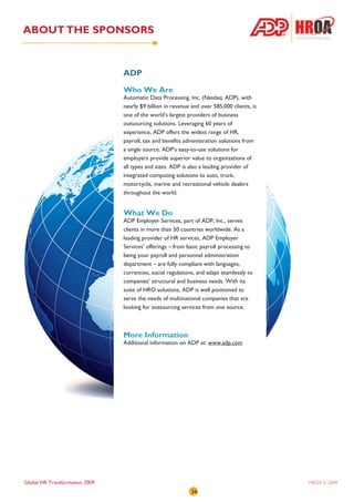 ABOUT THE SPONSORS


                                ADP

                                Who We Are
                                Automatic Data Processing, Inc. (Nasdaq: ADP), with
                                nearly $9 billion in revenue and over 585,000 clients, is
                                one of the world’s largest providers of business
                                outsourcing solutions. Leveraging 60 years of
                                experience, ADP offers the widest range of HR,
                                payroll, tax and benefits administration solutions from
                                a single source. ADP’s easy-to-use solutions for
                                employers provide superior value to organizations of
                                all types and sizes. ADP is also a leading provider of
                                integrated computing solutions to auto, truck,
                                motorcycle, marine and recreational vehicle dealers
                                throughout the world.


                                What We Do
                                ADP Employer Services, part of ADP, Inc., serves
                                clients in more than 50 countries worldwide. As a
                                leading provider of HR services, ADP Employer
                                Services’ offerings – from basic payroll processing to
                                being your payroll and personnel administration
                                department – are fully compliant with languages,
                                currencies, social regulations, and adapt seamlessly to
                                companies’ structural and business needs. With its
                                suite of HRO solutions, ADP is well positioned to
                                serve the needs of multinational companies that are
                                looking for outsourcing services from one source.



                                More Information
                                Additional information on ADP at: www.adp.com




Global HR Transformation 2009                                                               HROA © 2009
                                                             34
 