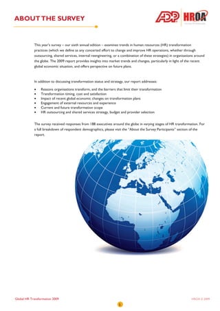 ABOUT THE SURVEY


            This year’s survey – our sixth annual edition – examines trends in human resources (HR) transformation
            practices (which we define as any concerted effort to change and improve HR operations, whether through
            outsourcing, shared services, internal reengineering, or a combination of these strategies) in organisations around
            the globe. The 2009 report provides insights into market trends and changes, particularly in light of the recent
            global economic situation, and offers perspective on future plans.



            In addition to discussing transformation status and strategy, our report addresses:

            •    Reasons organisations transform, and the barriers that limit their transformation
            •    Transformation timing, cost and satisfaction
            •    Impact of recent global economic changes on transformation plans
            •    Engagement of external resources and experience
            •    Current and future transformation scope
            •    HR outsourcing and shared services strategy, budget and provider selection


            The survey received responses from 188 executives around the globe in varying stages of HR transformation. For
            a full breakdown of respondent demographics, please visit the “About the Survey Participants” section of the
            report.




Global HR Transformation 2009                                                                                         HROA © 2009
                                                                     5
 
