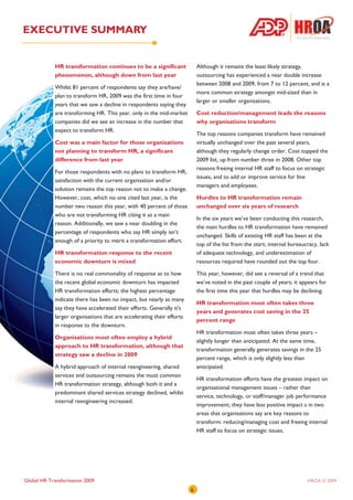 EXECUTIVE SUMMARY


            HR transformation continues to be a significant                Although it remains the least likely strategy,
            phenomenon, although down from last year                       outsourcing has experienced a near double increase
                                                                           between 2008 and 2009, from 7 to 12 percent, and is a
            Whilst 81 percent of respondents say they are/have/
                                                                           more common strategy amongst mid-sized than in
            plan to transform HR, 2009 was the first time in four
                                                                           larger or smaller organisations.
            years that we saw a decline in respondents saying they
            are transforming HR. This year, only in the mid-market         Cost reduction/management leads the reasons
            companies did we see an increase in the number that            why organisations transform
            expect to transform HR.
                                                                           The top reasons companies transform have remained
            Cost was a main factor for those organisations                 virtually unchanged over the past several years,
            not planning to transform HR, a significant                    although they regularly change order. Cost topped the
            difference from last year                                      2009 list, up from number three in 2008. Other top
                                                                           reasons freeing internal HR staff to focus on strategic
            For those respondents with no plans to transform HR,
                                                                           issues, and to add or improve service for line
            satisfaction with the current organisation and/or
                                                                           managers and employees.
            solution remains the top reason not to make a change.
            However, cost, which no one cited last year, is the            Hurdles to HR transformation remain
            number two reason this year, with 40 percent of those          unchanged over six years of research
            who are not transforming HR citing it as a main
                                                                           In the six years we’ve been conducting this research,
            reason. Additionally, we saw a near doubling in the
                                                                           the main hurdles to HR transformation have remained
            percentage of respondents who say HR simply isn’t
                                                                           unchanged. Skills of existing HR staff has been at the
            enough of a priority to merit a transformation effort.
                                                                           top of the list from the start; internal bureaucracy, lack
            HR transformation response to the recent                       of adequate technology, and underestimation of
            economic downturn is mixed                                     resources required have rounded out the top four.

            There is no real commonality of response as to how             This year, however, did see a reversal of a trend that
            the recent global economic downturn has impacted               we’ve noted in the past couple of years; it appears for
            HR transformation efforts; the highest percentage              the first time this year that hurdles may be declining.
            indicate there has been no impact, but nearly as many
                                                                           HR transformation most often takes three
            say they have accelerated their efforts. Generally it's
                                                                           years and generates cost saving in the 25
            larger organisations that are accelerating their efforts
                                                                           percent range
            in response to the downturn.
                                                                           HR transformation most often takes three years –
            Organisations most often employ a hybrid
                                                                           slightly longer than anticipated. At the same time,
            approach to HR transformation, although that
                                                                           transformation generally generates savings in the 25
            strategy saw a decline in 2009
                                                                           percent range, which is only slightly less than
            A hybrid approach of internal reengineering, shared            anticipated.
            services and outsourcing remains the most common
                                                                           HR transformation efforts have the greatest impact on
            HR transformation strategy, although both it and a
                                                                           organisational management issues – rather than
            predominant shared services strategy declined, whilst
                                                                           service, technology, or staff/manager job performance
            internal reengineering increased.
                                                                           improvement; they have less positive impact s in two
                                                                           areas that organisations say are key reasons to
                                                                           transform: reducing/managing cost and freeing internal
                                                                           HR staff to focus on strategic issues.




Global HR Transformation 2009                                                                                              HROA © 2009
                                                                       6
 
