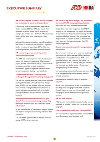 EXECUTIVE SUMMARY


            HR outsourcing saw an overall decline this year,               HR outsourcing annual budgets are most often
            but an increase in pockets of respondents                      less than US$1M; many say they anticipate
                                                                           increases, but that number has declined
            Outsourcing of HR processes saw a slight overall
            decline between 2008 and 2009, but results show                Respondents most often budget less than US$1M
            significant variations among specific groups. For              annually for HR outsourcing. The highest percentage
            example, the smallest saw a decline in HR outsourcing          of respondents say they anticipate increasing their HR
            activity, whilst larger ones experienced a slight              outsourcing budget; however, that percentage has
            increase.                                                      dropped from 55 percent in 2008. At the same time,
                                                                           many fewer say they plan to decrease their HR
            Although American organisations are still more likely
                                                                           outsourcing budget.
            than others to outsource, they indicated a significant
            decline in outsourcing activity in 2009, whilst Asia           Shared services continues to be comparatively
            Pacific organisations indicated a significant increase.        uncommon

            HR outsourcing, as always, is focused on                       Shared services continues to be uncommon, although
            transactional processes                                        not in quite the decline we saw in 2008. Whilst we
                                                                           noted a decline in shared services in 2008 – and
            The 2009 data continue a trend we’ve found since we
                                                                           posited whether it was a trend in the making – it
            started this research: transactional HR processes –
                                                                           appears to have been an anomaly. This year we see a
            payroll, benefits administration, HRIS – are most likely
                                                                           mix of growth and decline across HR processes
            to outsourced, whilst strategic processes –
                                                                           managed through shared services.
            performance appraisal, employee communications,
            career & succession planning – are least likely.               Like outsourcing, transactional services are more likely
                                                                           to be managed through shared services than are
            Top provider selection criteria remain
                                                                           strategic processes.
            unchanged through industry change and growth
                                                                           Use of shared services varies by size and
            The top four provider selection criteria have remained
                                                                           location
            unchanged since 2006, although they have changed
            order. In 2009, the top provider selection criterion           Across most processes, the largest organisations are
            was functional coverage and expertise, followed by             less likely to be managing individual HR processes
            proven ability to meet service levels, price, multi-           through shared services, but the most likely to be
            country capabilities, and specialisation in relevant           managing the entire HR function through shared
            functions.                                                     services.

            Many organisations are continuing to “go it                    HR is a local business
            alone” when it comes to making outsourcing
                                                                           HR processes are most often managed locally, versus
            decisions, although they are collecting more
                                                                           regionally or globally, a finding that cuts across size and
            information
                                                                           geography.
            An increasing number of respondents say they develop
                                                                           Most organisations maintain a common HRIS
            and use their own process to identify and select their
            provider(s).                                                   The vast majority of organisations have common HRIS,
                                                                           generally managed at the domestic level.
            The use of RFIs appears to be on the rise, whilst the
            issuing of RFPs remains common.




Global HR Transformation 2009                                                                                               HROA © 2009
                                                                       7
 