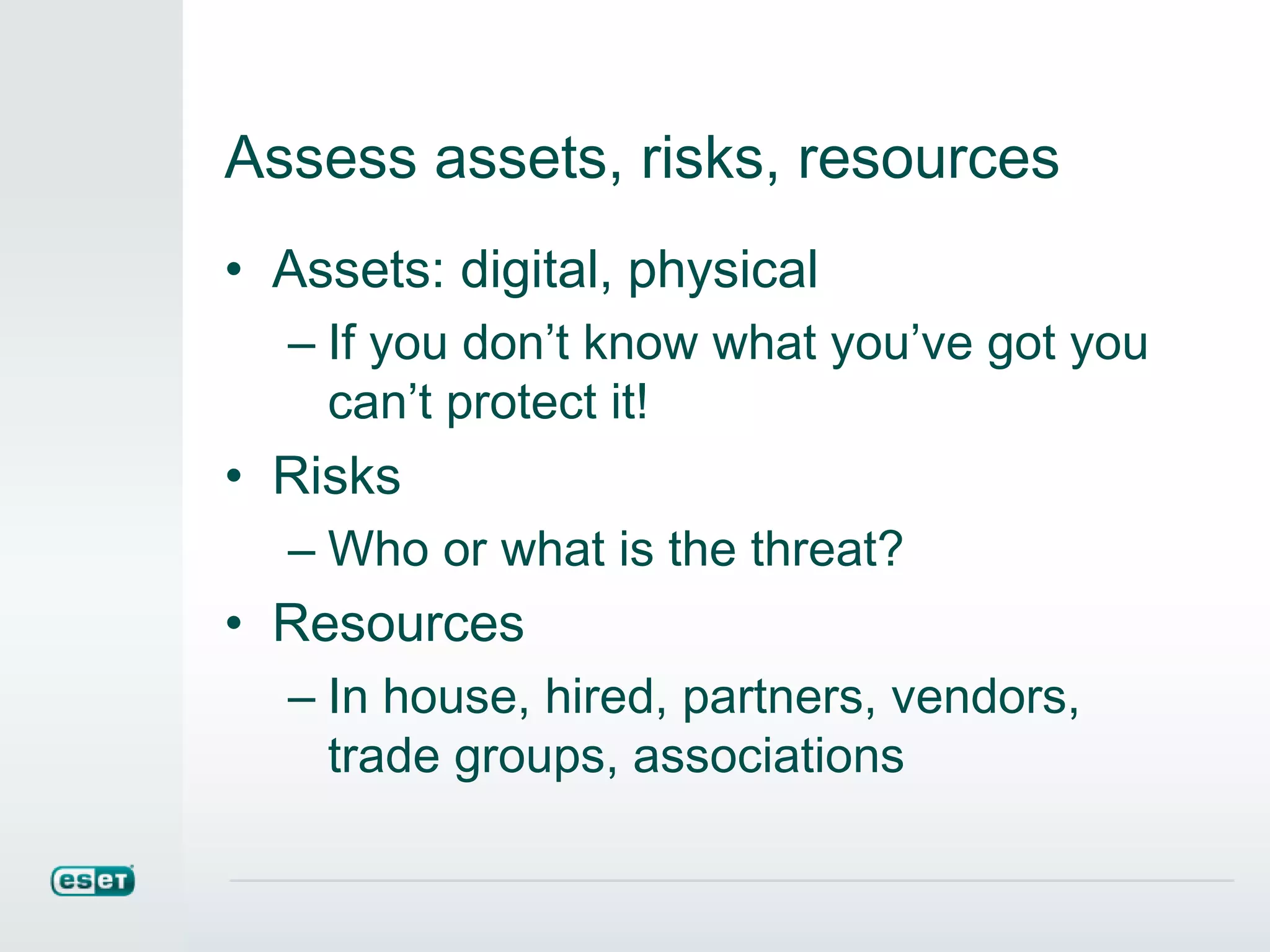 Assess assets, risks, resources
• Assets: digital, physical
– If you don’t know what you’ve got you
can’t protect it!
• Risks
– Who or what is the threat?
• Resources
– In house, hired, partners, vendors,
trade groups, associations
 