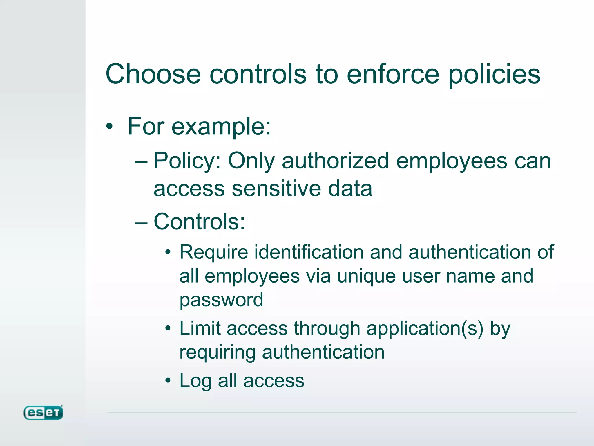 Choose controls to enforce policies
• For example:
– Policy: Only authorized employees can
access sensitive data
– Controls:
• Require identification and authentication of
all employees via unique user name and
password
• Limit access through application(s) by
requiring authentication
• Log all access
 