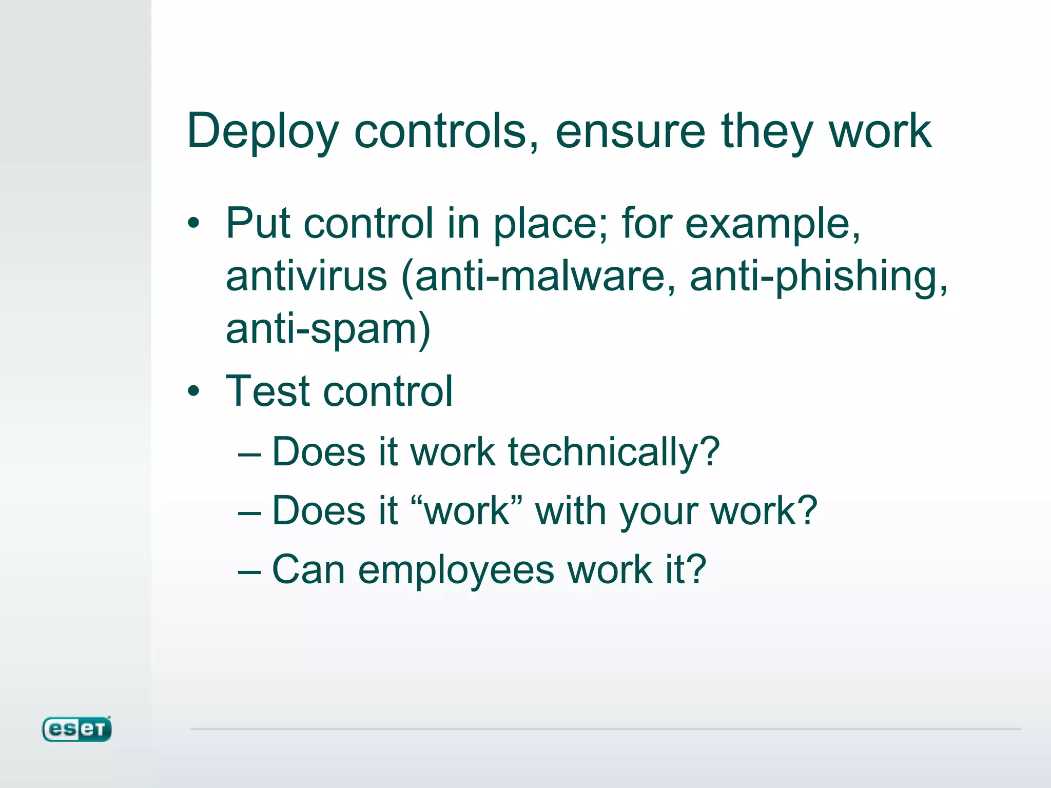 Deploy controls, ensure they work
• Put control in place; for example,
antivirus (anti-malware, anti-phishing,
anti-spam)
• Test control
– Does it work technically?
– Does it “work” with your work?
– Can employees work it?
 