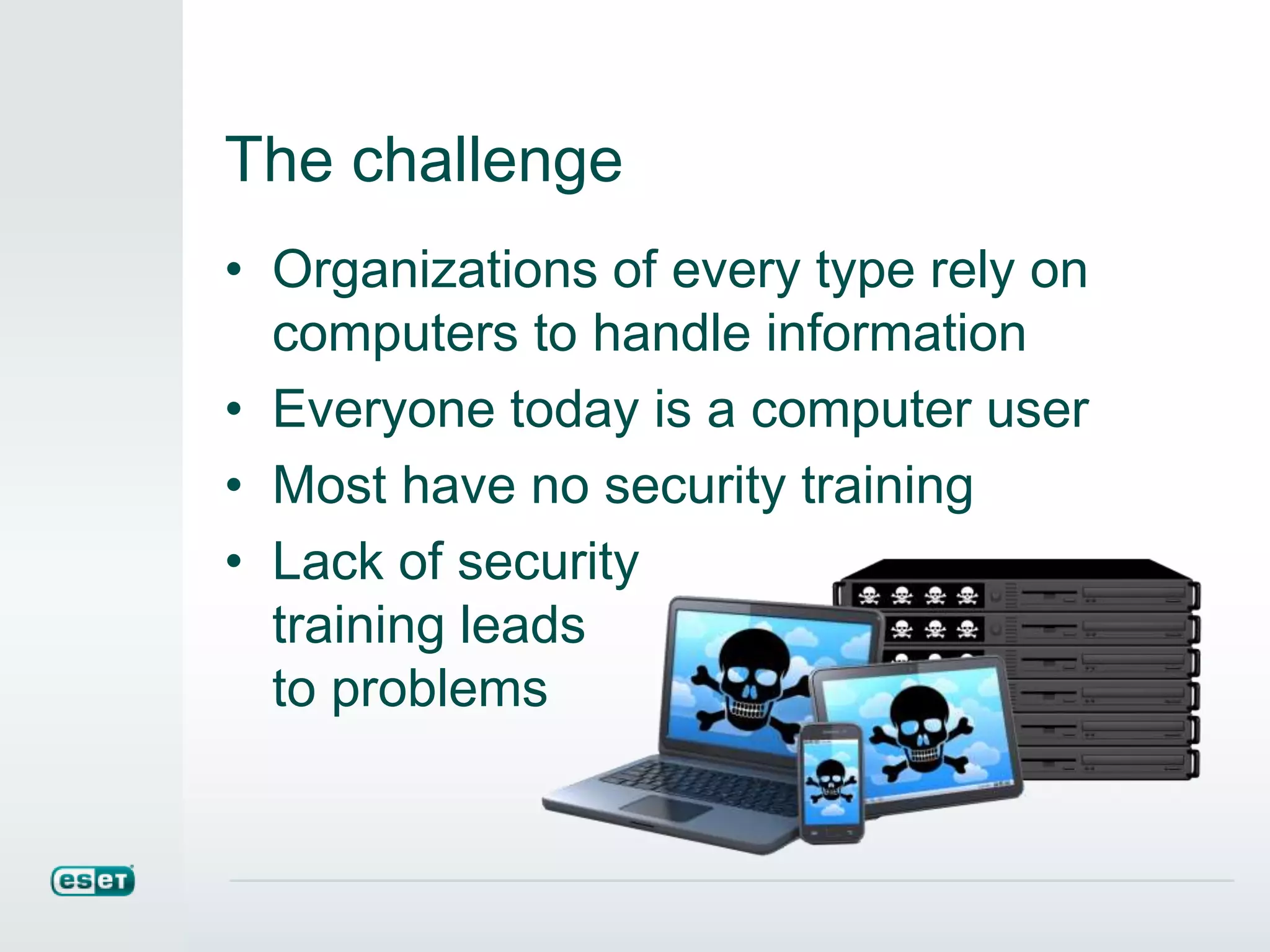 The challenge
• Organizations of every type rely on
computers to handle information
• Everyone today is a computer user
• Most have no security training
• Lack of security
training leads
to problems
 