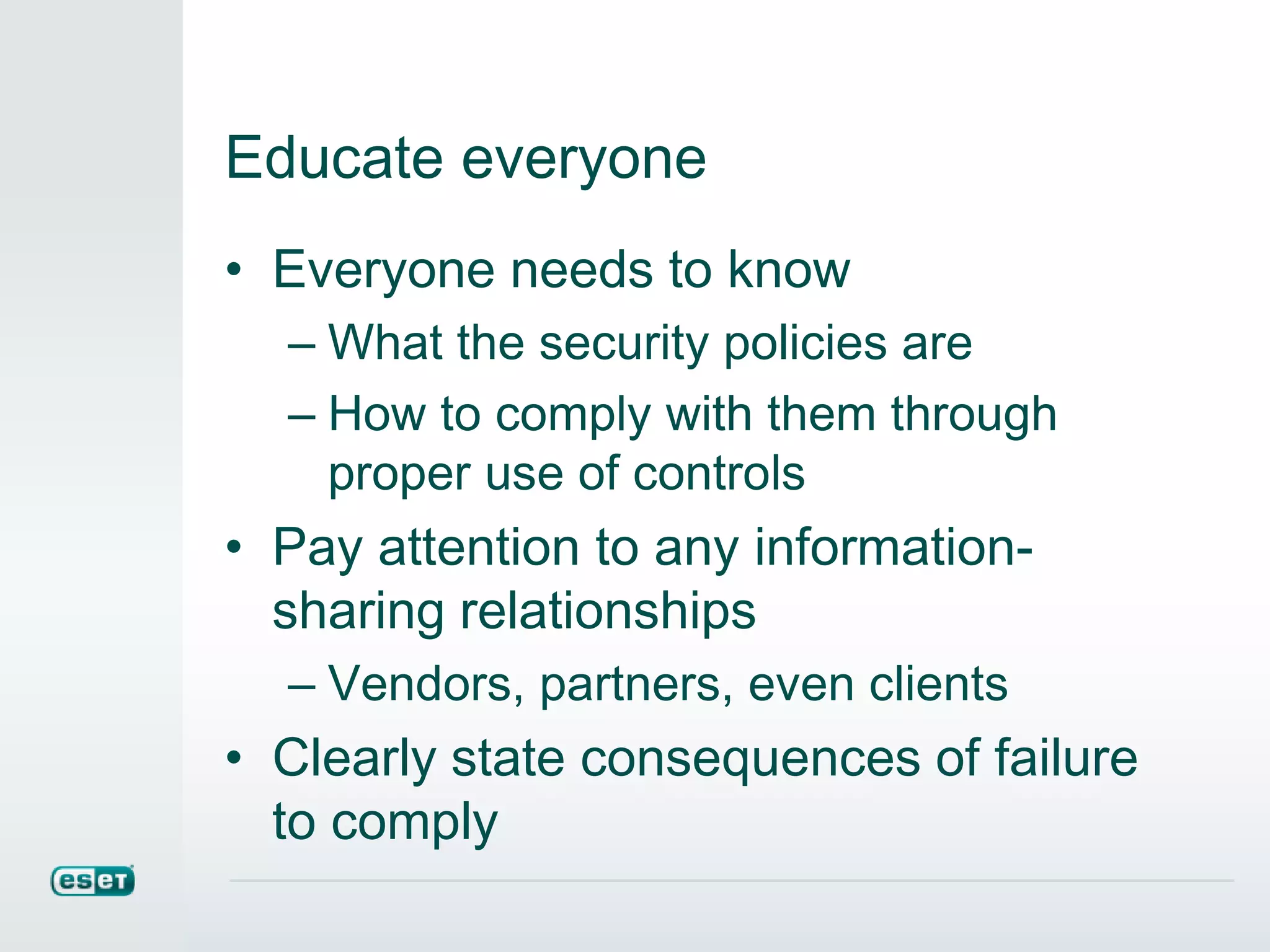 Educate everyone
• Everyone needs to know
– What the security policies are
– How to comply with them through
proper use of controls
• Pay attention to any information-
sharing relationships
– Vendors, partners, even clients
• Clearly state consequences of failure
to comply
 