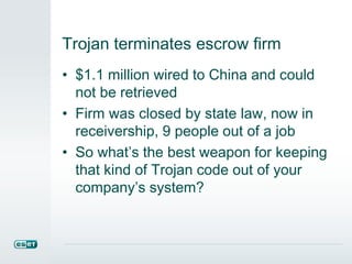 Trojan terminates escrow firm
• $1.1 million wired to China and could
not be retrieved
• Firm was closed by state law, now in
receivership, 9 people out of a job
• So what’s the best weapon for keeping
that kind of Trojan code out of your
company’s system?
 