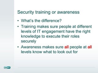 Security training or awareness
• What’s the difference?
• Training makes sure people at different
levels of IT engagement have the right
knowledge to execute their roles
securely
• Awareness makes sure all people at all
levels know what to look out for
 