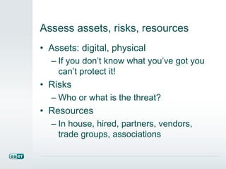 Assess assets, risks, resources
• Assets: digital, physical
– If you don’t know what you’ve got you
can’t protect it!
• Risks
– Who or what is the threat?
• Resources
– In house, hired, partners, vendors,
trade groups, associations
 