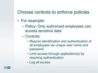 Choose controls to enforce policies
• For example:
– Policy: Only authorized employees can
access sensitive data
– Controls:
• Require identification and authentication of
all employees via unique user name and
password
• Limit access through application(s) by
requiring authentication
• Log all access
 