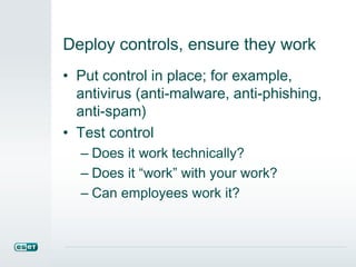 Deploy controls, ensure they work
• Put control in place; for example,
antivirus (anti-malware, anti-phishing,
anti-spam)
• Test control
– Does it work technically?
– Does it “work” with your work?
– Can employees work it?
 