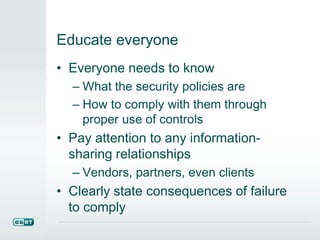 Educate everyone
• Everyone needs to know
– What the security policies are
– How to comply with them through
proper use of controls
• Pay attention to any information-
sharing relationships
– Vendors, partners, even clients
• Clearly state consequences of failure
to comply
 