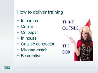 How to deliver training
• In person
• Online
• On paper
• In house
• Outside contractor
• Mix and match
• Be creative
 