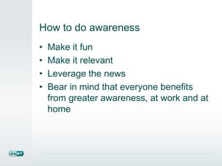 How to do awareness
• Make it fun
• Make it relevant
• Leverage the news
• Bear in mind that everyone benefits
from greater awareness, at work and at
home
 