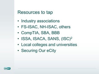 Resources to tap
• Industry associations
• FS-ISAC, NH-ISAC, others
• CompTIA, SBA, BBB
• ISSA, ISACA, SANS, (ISC)2
• Local colleges and universities
• Securing Our eCity
 