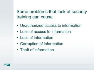 Some problems that lack of security
training can cause
• Unauthorized access to information
• Loss of access to information
• Loss of information
• Corruption of information
• Theft of information
 