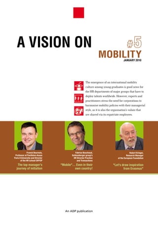 A VISION ON                                                           #5
                                                                    MOBILITY                JANUARY 2010




                                                         The emergence of an international mobility
                                                         culture among young graduates is good news for
                                                         the HR departments of major groups that have to
                                                         deploy talents worldwide. However, experts and
                                                         practitioners stress the need for corporations to
                                                         harmonise mobility policies with their managerial
                                                         style, as it is also the organisation’s values that
                                                         are shared via its expatriate employees.




               Franck Bournois,               Fabrice Bouchaud,                                    Hubert Krieger,
 Professor at Panthéon-Assas               Schlumberger group’s                                 Research Manager
Paris II University and Director             HR Director Practice                      at the European Foundation
        of the HR school CIFFOP                 and Transactions
   The top manager’s               "Mobile"… Even in their                        "Let’s draw inspiration
  journey of initiation                     own country!                                  from Erasmus"




                                      An ADP publication
 