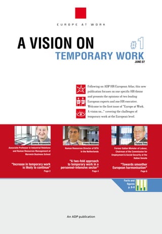 E U R O P E         A T      W O R K




        A VISION ON                                       #1
                                              TEMPORARY WORK                                                         JUNE 07




                                                                        Following on ADP HR European Atlas, this new
                                                                        publication focuses on one specific HR theme
                                                                        and presents the opinions of two leading
                                                                        European experts and one HR executive.
                                                                        Welcome to the first issue of "Europe at Work.
                                                                        A vision on..." covering the challenges of
                                                                        temporary work at the European level.




                       James arrowsmith                             frans Mutsaers                                   tiziano treu
associate Professor in industrial relations        Human resources Director of sita           former italian Minister of Labour,
   and Human resources Management at                            in the Netherlands             chairman of the commission for
                Warwick Business school                                                     employment & social security at the
                                                                                                                  italian senate
                                                      "a two-fold approach
  "increase in temporary work                        to temporary work in a                       "towards smoother
          is likely to continue"                personnel-intensive sector"                  european harmonisation"
                                    Page 2                                  Page 4                                        Page 6


                                                                                                        facts and
                                                                                                          figures
                                                                                                            p. 8-9




                                                    An ADP publication
 