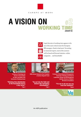 E U R O P E          A T      W O R K




  A ViSion on                                                    #2
                                                       working time                                            JANUARY 08




                                                                  Legal diversity of working time appears to be
                                                                  one of the most critical issues for European
                                                                  HR managers. Good or bad news? According
                                                                  to renowned experts, most of the answers
                                                                  will be found well beyond statistics: within
                                                                  companies… and households!




                    gerhard Bosch                         Lionel Prud’homme                                      chris Brewster
       Professor of sociology and       eMea Human resources Vice-President     Professor of international Hr Management,
           Director of the institute               at carlson Wagonlit travel          university of reading and school of
         for Work and skills at the                                               Leadership, change and Hr Management
     university of Duisburg-essen                                                             (Henley). Director of Henley’s
                                                                                                    Hr centre of excellence
"Working time distribution                  "go out into the field and
  at the household level is                   behave like workplace                    "i’m not at all sure we can
             a key factor"                             ethnologists!"                        trust the statistics"
                            Page 2                                    Page 4                                            Page 6
                                                                                                        Jours


                                                                                                   facts and
                                                                                                     figures
                                                                                                       p. 8-9




                                              An ADP publication


                                                                                                      Heures
 