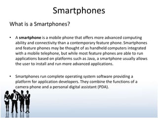 Smartphones<br />What is a Smartphones?<br />A smartphone is a mobile phone that offers more advanced computing ability an...