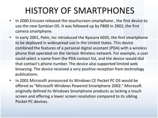 HISTORY OF SMARTPHONES<br />In 2000 Ericsson released the touchscreensmartphone, the first device to use the new Symbian O...