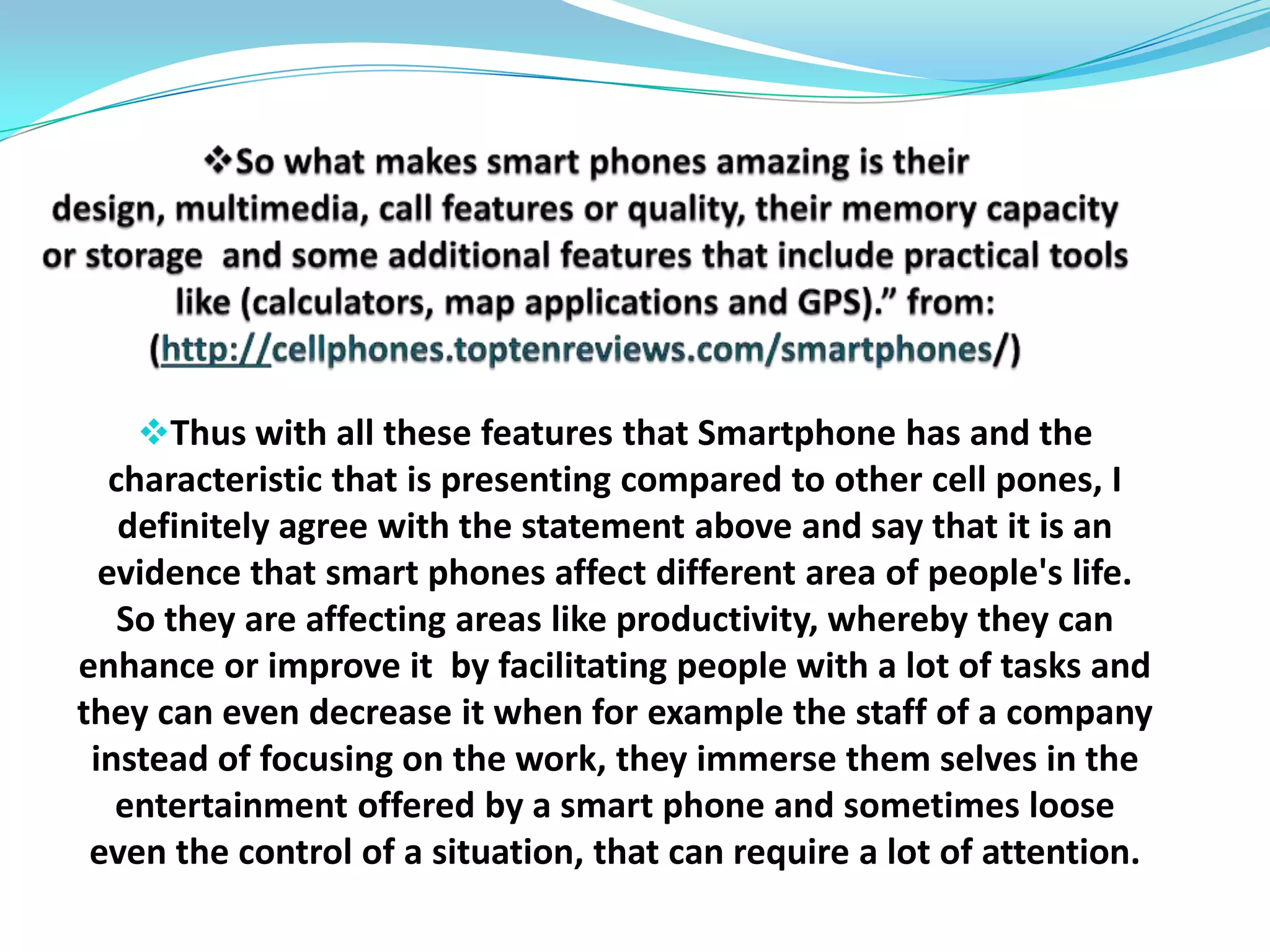 and the research released by Forrester; (http://venturebeat.com/2010/01/05/smartphone-usage-continues-to-grows-in-us-according-to-forrester-research/ ) Confirm that, smart phones are one of the hottest growth in the US economyThe report, conducted in October and November by Forrester, found that 17 percent of US adults used smart phones, up from 11 percent in 2008 and 7 percent in 2007.Here is an example of smart phones (iphone and iPod touch) USER growth.(http://metrics.admob.com/wp-content/uploads/2010/05/2010Q2-SEA-iPhone-and-iPod-touch-UU.jpg)Mary Meeker of Morgan Stanley is a well-known analyst of the technology industry. Her annual projections of trends get a lot of attention. She has just presented her most recent ideas and foresees that Smartphone shipments will soon exceed those for PCs (tips.vlaurie.com /2010/11/projecting-the-growth-of-smart phones/) Importance and effect of smart phone on productivity, communication in the workplace, social engagement and on education.since its creation in 1992 and throughout its evolution, smart phone has proved to be essential tools in life because of its advanced computing ability and features that its offers. So because of that it has been proved to affect people’s life in different ways. 