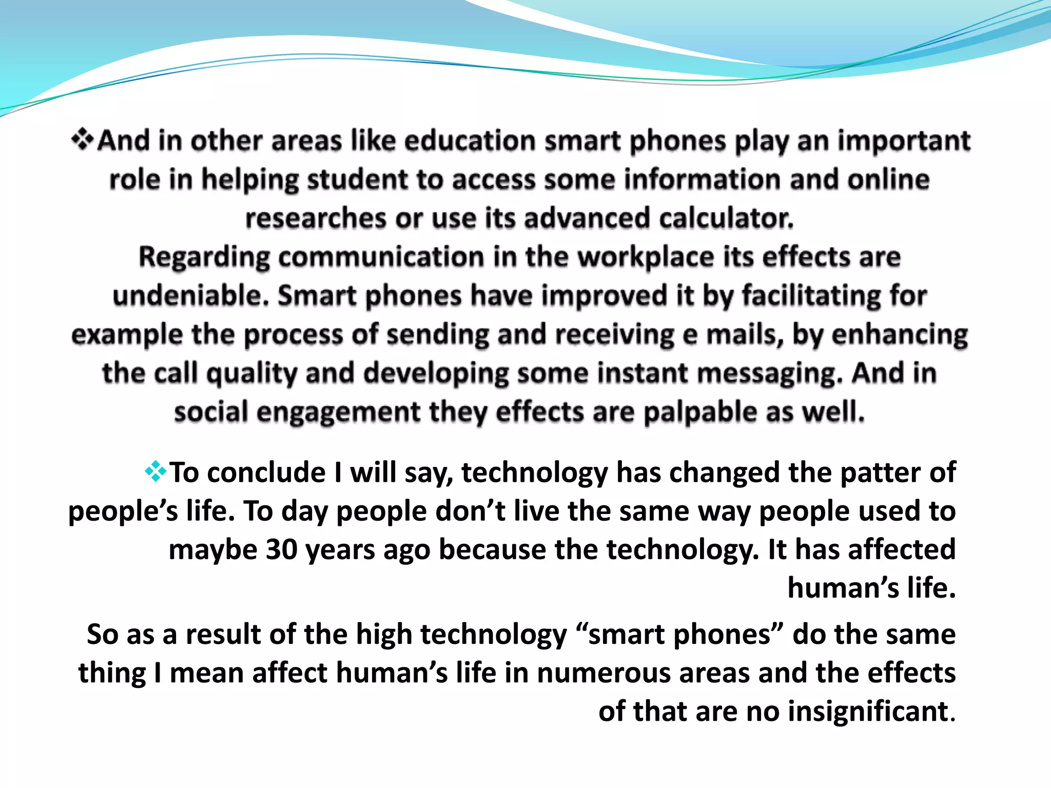 According to “Top10 REVIEWS”, smart phone can help to plan business and (life). It says:“Smart phones offer the features you need to manage the myriad details of your life whether that includes scheduling business meetings, tracking your family’s schedule, reading email, or surfing the web”it says again that smart phones “are much more than just cell phones; they provide instant access to the web. Whether you’re researching news to predict the stock market or looking for the perfect golf course on the weekend, you’ll find it on the net