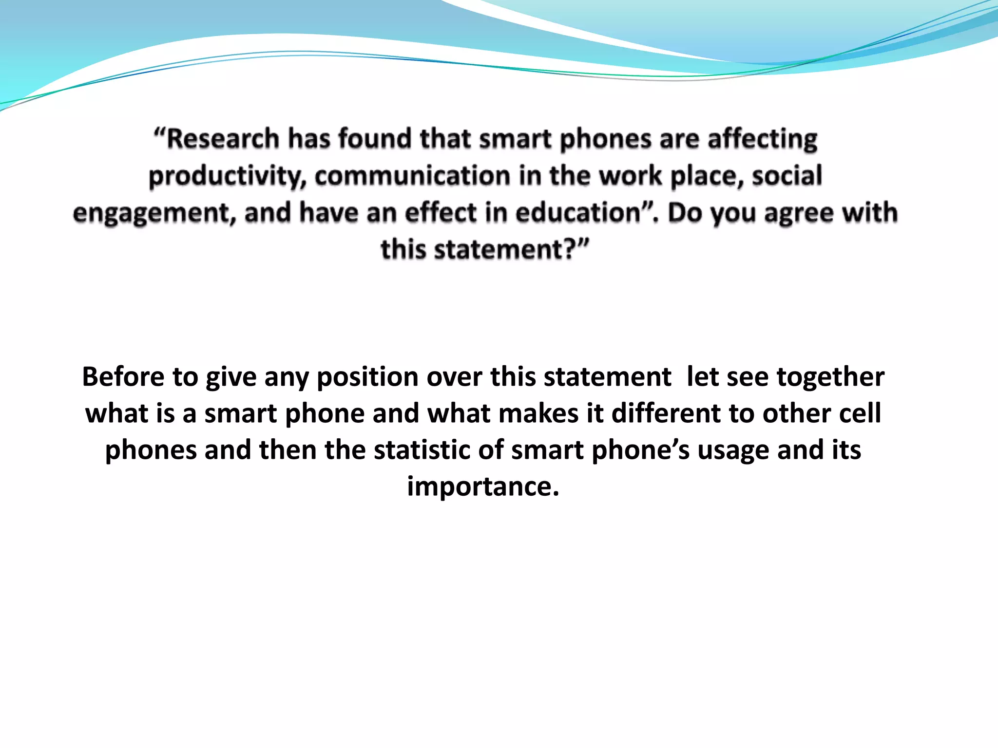 “Research has found that smart phones are affecting productivity, communication in the work place, social engagement, and have an effect in education”. Do you agree with this statement?” Before to give any position over this statement  let see together  what is a smart phone and what makes it different to other cell phones and then the statistic of smart phone’s usage and its importance.  
