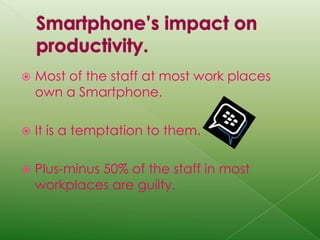Smartphone’s impact on productivity.Most of the staff at most work places own a Smartphone.It is a temptation to them.Plus-minus 50% of the staff in most workplaces are guilty.  