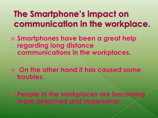 The Smartphone’s impact on communication in the workplace.Smartphones have been a great help regarding long distance communications in the workplaces. On the other hand it has caused some troubles.People in the workplaces are becoming more detached and impersonal. 