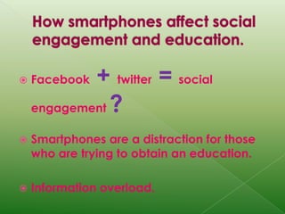 How smartphones affect social engagement and education. Facebook+twitter =socialengagement?Smartphones are a distraction for those who are trying to obtain an education.Information overload.