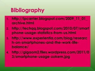 Bibliographyhttp://ipcarrier.blogspot.com/2009_11_01_archive.htmlhttp://techqq.blogspot.com/2010/07/smartphone-usage-statistics-from-us.htmlhttp://www.experientia.com/blog/research-on-smartphones-and-the-work-life-balance/http://gigaom2.files.wordpress.com/2011/03/smartphone-usage-zokem.jpg