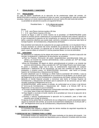 1. PENALIDADES Y SANCIONES
11.1. PENALIDADES
En caso de retraso injustificado en la ejecución de las prestaciones objeto del contrato, LA
MUNICIPALIDAD le aplicará al contratista en todos los casos, una penalidad por cada día calendario
de atraso, hasta por un monto máximo equivalente al cinco por ciento (5%) del monto del contrato.
La penalidad se calculará de acuerdo a la siguiente fórmula:
Penalidad diaria = 0.10 x Monto del contrato
F x Plazo en días
Donde:
F = 0.40 para Plazos menores iguales a 60 días
F = 0.15 para Plazos mayores a 60 días
Cuando se llegue a cubrir el monto máximo de la penalidad, LA MUNICIPALIDAD podrá
resolver el contrato parcial o totalmente por incumplimiento mediante carta notarial y ejecutar en
lo que corresponda la garantía de fiel cumplimiento sin perjuicio de la indemnización por los
daños y perjuicios ulteriores que pueda exigir; asimismo, procederá a comunicar este hecho al
Consejo Superior de Contrataciones y Adquisiciones del Estado.
Esta penalidad será deducida de cualquiera de sus pagos pendientes o en la liquidación final; o
si fuese necesario se cobrará del monto resultante de la ejecución de las garantías de fiel
cumplimiento del contrato y la adicional por el monto diferencial de la propuesta (de ser el
caso), a que se refiere el numeral 9.4 i) de las presentes Bases. La mora es automática.
11.2 SANCIONES
De detectarse en cualquiera de las etapas del proceso de selección o durante la ejecución del
contrato, la adulteración o falsificación de documentos, se procederá:
a) Para los Postores: Eliminación del postor desaprobándose automáticamente todas sus
ofertas y se iniciarán las acciones administrativas, civiles y penales (art. 427º del Código
Penal) a que hubiera lugar.
b)Para los Contratistas: Se dejará sin efecto automáticamente el contrato y se iniciarán las
acciones administrativas, civiles y penales (Art. 427º del Código Penal) a que hubiera lugar.
El postor o contratista, según sea el caso, es solidariamente responsable de cualquier
adulteración o falsificación de sus documentos, así haya sido cometida por algunos de sus
empleados a iniciativa propia. LA MUNICIPALIDAD comunicará este hecho al Consejo
Superior de Contrataciones y Adquisiciones del Estado.
El postor adjudicado que no mantenga su oferta hasta la suscripción del contrato; o que no
suscriba el contrato en el plazo establecido en el numeral 8.4 de las Bases y en el artículo 203º
del Reglamento de la Ley de Contrataciones y Adquisiciones del Estado, perderá la Buena Pro,
debiendo el Comité Especial proceder a comunicar este hecho al Consejo Superior de
Contrataciones y Adquisiciones del Estado para la aplicación de las sanciones que por tales
causales contempla el Reglamento de la Ley.
LA MUNICIPALIDAD podrá resolver el contrato, de conformidad con el inciso c) del Artículo
41° de la Ley de Contrataciones y Adquisiciones del Estado y el Artículo 225° de su
Reglamento. en los casos en que el contratista:
a) Incumpla injustificadamente obligaciones contractuales esenciales, legales o reglamentarias
a su cargo, pese a haber sido requerido para ello;
b) Haya llegado a acumular el monto máximo de la penalidad por mora en la ejecución de la
prestación a su cargo;
c) Paralice o reduzca injustificadamente la ejecución de la prestación, pese a haber sido
requerido para corregir tal situación.
Si algunas de las partes falta al cumplimiento de sus obligaciones, la parte perjudicada deberá
requerir la resolución del contrato, de acuerdo al procedimiento establecido en el artículo 226° y
267° del Reglamento de la Ley de Contrataciones y Adquisiciones del Estado.
12. MEDIDAS DE SEGURIDAD
El Contratista está obligado a adoptar todas las demás medidas de seguridad requeridas de
acuerdo con la naturaleza de los trabajos.
13.DERECHO DE VIA Y TERRENO PARA LA OBRA
El Contratista limitará sus operaciones a las áreas mostradas en los planos del proyecto. Los
materiales de construcción podrán ser depositados para su utilización inmediata sobre las áreas
 
