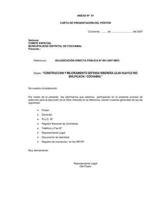 ANEXO Nº 01
CARTA DE PRESENTACIÓN DEL POSTOR
Cochamal, ........ de .............................. del 2007
Señores:
COMITÉ ESPECIAL
MUNICIPALIDAD DISTRITAL DE COCHAMAL
Presente.-
Referencia: ADJUDICACIÓN DIRECTA PÚBLICA Nº 001-2007-MDC
Objeto: “CONSTRUCCION Y MEJORAMIENTO DEFENSA RIBEREÑA LEJIA HUAYCO RIO
SHILPICACHI - COCHAMAL”
De nuestra consideración:
Por medio de la presente les informamos que estamos participando en el presente proceso de
selección para la ejecución de la Obra indicada en la referencia, siendo nuestras generales de ley las
siguientes:
• Postor
• Domicilio
• R.U.C. Nº
• Registro Nacional de Contratista
• Teléfono y Fax Nº
• Representante Legal
• Documento de Identidad
• Registro de Inscripción en los RR.PP.
Muy atentamente,
Representante Legal
Del Postor
 