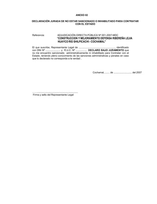 ANEXO 02
DECLARACIÓN JURADA DE NO ESTAR SANCIONADO O INHABILITADO PARA CONTRATAR
CON EL ESTADO
Referencia: ADJUDICACIÓN DIRECTA PÚBLICA Nº 001-2007-MDC
“CONSTRUCCION Y MEJORAMIENTO DEFENSA RIBEREÑA LEJIA
HUAYCO RIO SHILPICACHI - COCHAMAL”
El que suscribe, Representante Legal de ......................................................, identificado
con DNI Nº ...................... y R.U.C. Nº ..............., DECLARO BAJO JURAMENTO que
no me encuentro sancionado administrativamente ni inhabilitado para Contratar con el
Estado, teniendo pleno conocimiento de las sanciones administrativas y penales en caso
que lo declarado no corresponda a la verdad .
Cochamal, ....... de ........................... del 2007
…….............................................................
Firma y sello del Representante Legal
 