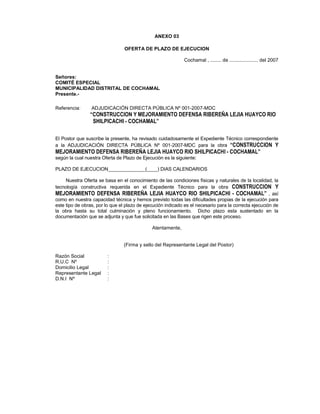 ANEXO 03
OFERTA DE PLAZO DE EJECUCION
Cochamal , ........ de ..................... del 2007
Señores:
COMITÉ ESPECIAL
MUNICIPALIDAD DISTRITAL DE COCHAMAL
Presente.-
Referencia: ADJUDICACIÓN DIRECTA PÚBLICA Nº 001-2007-MDC
“CONSTRUCCION Y MEJORAMIENTO DEFENSA RIBEREÑA LEJIA HUAYCO RIO
SHILPICACHI - COCHAMAL”
El Postor que suscribe la presente, ha revisado cuidadosamente el Expediente Técnico correspondiente
a la ADJUDICACIÓN DIRECTA PÚBLICA Nº 001-2007-MDC para la obra “CONSTRUCCION Y
MEJORAMIENTO DEFENSA RIBEREÑA LEJIA HUAYCO RIO SHILPICACHI - COCHAMAL”
según la cual nuestra Oferta de Plazo de Ejecución es la siguiente:
PLAZO DE EJECUCION______________(____) DIAS CALENDARIOS
Nuestra Oferta se basa en el conocimiento de las condiciones físicas y naturales de la localidad, la
tecnología constructiva requerida en el Expediente Técnico para la obra CONSTRUCCION Y
MEJORAMIENTO DEFENSA RIBEREÑA LEJIA HUAYCO RIO SHILPICACHI - COCHAMAL” , así
como en nuestra capacidad técnica y hemos previsto todas las dificultades propias de la ejecución para
este tipo de obras, por lo que el plazo de ejecución indicado es el necesario para la correcta ejecución de
la obra hasta su total culminación y pleno funcionamiento. Dicho plazo esta sustentado en la
documentación que se adjunta y que fue solicitada en las Bases que rigen este proceso.
Atentamente,
(Firma y sello del Representante Legal del Postor)
Razón Social :
R.U.C Nº :
Domicilio Legal :
Representante Legal :
D.N.I Nº :
 