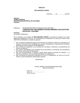 ANEXO 04
DECLARACION JURADA
Cochamal, ........ de ..................... del 2007
Señores:
COMITÉ ESPECIAL
MUNICIPALIDAD DISTRITAL DE COCHAMAL
Presente.-
Referencia: ADJUDICACIÓN DIRECTA PÚBLICA Nº 001-2007-MDC
“CONSTRUCCION Y MEJORAMIENTO DEFENSA RIBEREÑA LEJIA HUAYCO RIO
SHILPICACHI - COCHAMAL”
Presente.-
De nuestra consideración:
Por el presente y con carácter de DECLARACIÓN JURADA, de acuerdo al numeral 3.12, de las
Bases de la Adjudicación, ítem (d). En conformidad con lo dispuesto en el artículo 76° del D.S. 083-
2004-PCM, manifestamos a ustedes lo siguiente:
1. Que, no tenemos impedimento alguno para contratar con el Estado conforme a lo dispuesto por el
artículo 9º del Texto Unico Ordenado de la Ley de Contrataciones y Adquisiciones del Estado,
aprobada por Decreto Supremo Nº 083-2004-PCM.
2. Que, conocemos, aceptamos y nos sometemos a las Bases, condiciones y procedimientos del
proceso de selección.
3. Que, somos responsables de la veracidad de los documentos e información que presentamos
para efectos de la presente Adjudicación.
4. Que, nos comprometemos a mantener nuestra oferta durante el proceso de selección y a
suscribir el contrato en caso de resultar favorecidos con la Buena Pro.
5. Que, conocemos las sanciones contenidas en la Ley y su Reglamento, así como en la Ley N°
27444, Ley del Procedimiento Administrativo General.
Atentamente,
Nombre, Apellido, Firma del Representante Legal
Sello de la Empresa
D.N.I N° …………………………
R.U.C. N° …………………….…..
(RUC de la Empresa)
 