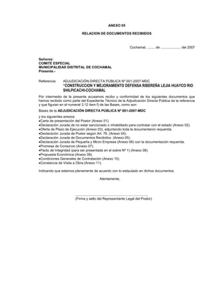 ANEXO 05
RELACION DE DOCUMENTOS RECIBIDOS
Cochamal, ........ de ..................... del 2007
Señores:
COMITÉ ESPECIAL
MUNICIPALIDAD DISTRITAL DE COCHAMAL
Presente.-
Referencia: ADJUDICACIÓN DIRECTA PÚBLICA Nº 001-2007-MDC
“CONSTRUCCION Y MEJORAMIENTO DEFENSA RIBEREÑA LEJIA HUAYCO RIO
SHILPICACHI-COCHAMAL
Por intermedio de la presente acusamos recibo y conformidad de los siguientes documentos que
hemos recibido como parte del Expediente Técnico de la Adjudicación Directa Pública de la referencia
y que figuran en el numeral 3.12 ítem f) de las Bases, como son:
Bases de la ADJUDICACIÓN DIRECTA PÚBLICA Nº 001-2007-MDC
y los siguientes anexos:
•Carta de presentación del Postor (Anexo 01).
•Declaración Jurada de no estar sancionado o inhabilitado para contratar con el estado (Anexo 02).
•Oferta de Plazo de Ejecución (Anexo 03), adjuntando toda la documentaron requerida.
•Declaración Jurada de Postor según Art. 76. (Anexo 04).
•Declaración Jurada de Documentos Recibidos (Anexo 05).
•Declaración Jurada de Pequeña y Micro Empresa (Anexo 06) con la documentación requerida.
•Promesa de Consorcio (Anexo 07).
•Pacto de Integridad (para ser presentada en el sobre Nº 1) (Anexo 08).
•Propuesta Económica (Anexo 09).
•Condiciones Generales de Contratación (Anexo 10).
•Constancia de Visita a Obra (Anexo 11).
Indicando que estamos plenamente de acuerdo con lo estipulado en dichos documentos.
Atentamente,
............................................................................
(Firma y sello del Representante Legal del Postor)
 