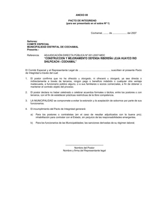 ANEXO 08
PACTO DE INTEGRIDAD
(para ser presentado en el sobre Nº 1)
Cochamal, ........ de ..................... del 2007
Señores:
COMITÉ ESPECIAL
MUNICIPALIDAD DISTRITAL DE COCHAMAL
Presente.-
Referencia: ADJUDICACIÓN DIRECTA PÚBLICA Nº 001-2007-MDC
“CONSTRUCCION Y MEJORAMIENTO DEFENSA RIBEREÑA LEJIA HUAYCO RIO
SHILPICACHI - COCHAMAL”
El Comité Especial y el Representante Legal de .............................................., suscriben el presente Pacto
de Integridad a través del cual:
1. El postor confirma que no ha ofrecido u otorgado, ni ofrecerá u otorgará, ya sea directa o
indirectamente a través de terceros, ningún pago o beneficio indebido o cualquier otra ventaja
inadecuada, a funcionario público alguno, o a sus familiares o socios comerciales, a fin de obtener o
mantener el contrato objeto del proceso;
2. El postor declara no haber celebrado o celebrar acuerdos formales o tácitos, entre los postores o con
terceros, con el fin de establecer prácticas restrictivas de la libre competencia.
3. LA MUNICIPALIDAD se compromete a evitar la extorsión y la aceptación de sobornos por parte de sus
funcionarios.
4. El incumplimiento del Pacto de Integridad generará:
a) Para los postores o contratistas (en el caso de resultar adjudicados con la buena pro);
inhabilitación para contratar con el Estado, sin perjuicio de las responsabilidades emergentes.
b) Para los funcionarios de las Municipalidades; las sanciones derivadas de su régimen laboral.
-----------------------------------------------
Nombre del Postor
Nombre y firma del Representante legal
 