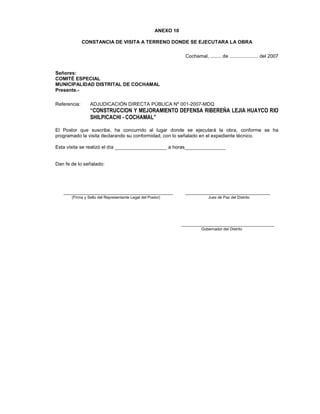 ANEXO 10
CONSTANCIA DE VISITA A TERRENO DONDE SE EJECUTARA LA OBRA
Cochamal, ........ de ..................... del 2007
Señores:
COMITÉ ESPECIAL
MUNICIPALIDAD DISTRITAL DE COCHAMAL
Presente.-
Referencia: ADJUDICACIÓN DIRECTA PÚBLICA Nº 001-2007-MDQ
“CONSTRUCCION Y MEJORAMIENTO DEFENSA RIBEREÑA LEJIA HUAYCO RIO
SHILPICACHI - COCHAMAL”
El Postor que suscribe, ha concurrido al lugar donde se ejecutará la obra, conforme se ha
programado la visita declarando su conformidad, con lo señalado en el expediente técnico.
Esta visita se realizó el día ___________________ a horas_______________
Dan fe de lo señalado:
________________________________________ _______________________________
(Firma y Sello del Representante Legal del Postor) Juez de Paz del Distrito
__________________________________
Gobernador del Distrito
 