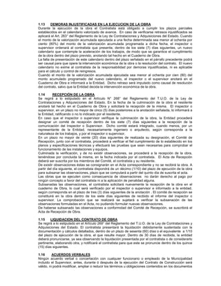 1.13 DEMORAS INJUSTIFICADAS EN LA EJECUCION DE LA OBRA
Durante la ejecución de la obra el Contratista está obligado a cumplir los plazos parciales
establecidos en el calendario valorizado de avance. En caso de verificarse retrasos injustificados se
aplicará el Art. 263° del Reglamento de la Ley de Contrataciones y Adquisiciones del Estado. Cuando
el monto de la valorización acumulada ejecutada a una fecha determinada sea menor al ochenta por
ciento (80%) del monto de la valorización acumulada programada a dicha fecha, el inspector o
supervisor ordenará al contratista que presente, dentro de los siete (7) días siguientes, un nuevo
calendario que contemple la aceleración de los trabajos, de modo que se garantice el cumplimiento
de la obra dentro del plazo previsto, anotando tal hecho en el Cuaderno de Obra.
La falta de presentación de este calendario dentro del plazo señalado en el párrafo precedente podrá
ser causal para que opere la intervención económica de la obra o la resolución del contrato. El nuevo
calendario no exime al contratista de la responsabilidad por demoras injustificadas, ni es aplicable
para el cálculo y control de reingresos.
Cuando el monto de la valorización acumulada ejecutada sea menor al ochenta por cien (80) del
monto acumulado programado del nuevo calendario, el inspector o el supervisor anotará en el
Cuaderno de Obra e informará a la Entidad. Dicho retraso será imputado como causal de resolución
del contrato, salvo que la Entidad decida la intervención económica de la obra.
1.14 RECEPCIÓN DE LA OBRA
Se regirá a lo estipulado en el Artículo N° 268° del Reglamento del T.U.O. de la Ley de
Contrataciones y Adquisiciones del Estado. En la fecha de la culminación de la obra el residente
anotará tal hecho en el Cuaderno de Obra y solicitará la recepción de la misma. El inspector o
supervisor, en un plazo no mayor de cinco (5) días posteriores a la anotación señalada, lo informará a
la Entidad, ratificando o no lo indicado por el residente.
En caso que el inspector o supervisor verifique la culminación de la obra, la Entidad procederá
designar un comité de recepción dentro de los siete (7) días siguientes a la recepción de la
comunicación del Inspector o Supervisor. Dicho comité estará integrado, cuando menos, por un
representante de la Entidad, necesariamente ingeniero o arquitecto, según corresponda a la
naturaleza de los trabajos, y por el inspector o supervisor.
En un plazo no mayor de veinte (20) días siguientes de realizada su designación, el Comité de
Recepción, junto con el contratista, procederá a verificar el fiel cumplimiento de lo establecido en los
planos y especificaciones técnicas y efectuará las pruebas que sean necesarias para comprobar el
funcionamiento de las instalaciones y equipos.
Culminada la verificación, y de no existir observaciones, se procederá a la recepción de la obra,
teniéndose por concluida la misma, en la fecha indicada por el contratista. El Acta de Recepción
deberá ser suscrita por los miembros del Comité, el contratista y su residente.
De existir observaciones éstas se consignarán en el Acta correspondiente y no se recibirá la obra. A
partir del día siguiente, el contratista dispondrá de un décimo (1/10) del plazo de ejecución de la obra
para subsanar las observaciones, plazo que se computará a partir del quinto día de suscrita el acta.
Las obras que se ejecuten como consecuencia de observaciones no darán derecho al pago por
ningún concepto a favor del contratista ni a la aplicación de penalidad alguna.
Subsanadas las observaciones, el contratista solicitará nuevamente la recepción de la obra en el
cuaderno de Obra, lo cual será verificado por el inspector o supervisor e informado a la entidad,
según corresponda en el plazo de tres (3) días siguientes de la anotación . El comité de recepción se
constituirá en la obra dentro de los siete días siguientes de recibido el informe del inspector o
supervisor. La comprobación que se realizará se sujetará a verificar la subsanación de las
observaciones formuladas en el Acta, no pudiendo formular nuevas observaciones.
De haberse subsanado las observaciones a conformidad del Comité de Recepción, se suscribirá el
Acta de Recepción de Obra.
1.15 LIQUIDACION DEL CONTRATO DE OBRA
Se regirá a lo estipulado en el Artículo 269° del Reglamento del T.U.O. de la Ley de Contrataciones y
Adquisiciones del Estado. El contratista presentará la liquidación debidamente sustentada con la
documentación y cálculos detallados, dentro de un plazo de sesenta (60) días o el equivalente a 1/10
del plazo de ejecución de la obra, el que resulte mayor. Dentro de 30 días de recibida, la entidad
deberá pronunciarse, ya sea observando la liquidación presentada por el contratista o de considerarlo
pertinente, elaborando otra, y notificará al contratista para que este se pronuncie dentro de los quince
(15) días siguientes.
1.16 ACUERDOS VERBALES
Ningún acuerdo verbal o concertación con cualquier funcionario o empleado de la Municipalidad
incluido el Supervisor, antes, durante ó después de la ejecución del Contrato de Construcción será
válido, ni podrá modificar, ampliar o reducir los términos u obligaciones contenidos en los documentos
 