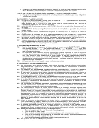 k) Copia Literal del Registro de Personas Jurídicas con expedición no menor de 30 días calendarios emitidos por la
Oficina Registral de Correspondiente por el que acredite la representación y nombre de la Empresa.
LA MUNICIPALIDAD a la firma del presente contrato entregará a EL CONTRATISTA el siguiente documento:
a) Un juego de bases integradas con la absolución de consultas y aclaraciones de las bases, que incluye el Expediente
Técnico de obra completo.
CLAUSULA SEXTA: PLAZO DE EJECUCIÓN
6.01 EL CONTRATISTA se compromete a ejecutar la obra en un plazo de ………. (….) días calendario, que se computará
según lo prescrito en el Numeral 1.7 de las Bases.
Queda establecido que EL CONTRATISTA debe adoptar todas las medidas necesarias que garanticen el
cumplimiento de la terminación de la obra en el plazo fijado.
6.02 La MUNICIPALIDAD hará entrega del terreno al CONTRATISTA dentro de los quince (15) días útiles, luego de la firma
del contrato.
6.03 EL CONTRATISTA declara conocer perfectamente la ubicación del terreno donde se ejecutará la obra, materia del
presente contrato.
6.04 El plazo contractual entrará automáticamente en vigencia en el momento en que se cumpla con la Entrega del
Terreno.
6.05 El plazo no podrá ser prorrogado, sino en los casos contemplados en la LEY y su REGLAMENTO. De ningún modo
podrá acordarse prórroga si la petición de EL CONTRATISTA se formula después de vencido el plazo vigente.
6.06 La ampliación del plazo de ejecución de la obra por causales que no sean imputables a EL CONTRATISTA se
efectuará de acuerdo a lo prescrito en el artículo 42º de la LEY y el artículo 258º del REGLAMENTO.
6.07 Si el plazo de ejecución de la Obra supera la vigencia del presente ejercicio presupuestal, éste contrato tendrá validez
en lo que restará por ejecutar, en tanto LA MUNICIPALIDAD cuente con la autorización de la asignación Presupuestal
en la Ley de Presupuesto para el siguiente ejercicio presupuestal.
CLAUSULA SÉTIMA: DEL RESIDENTE DE OBRA
7.01 Para los efectos propios de la ejecución de la obra materia del presente contrato, EL CONTRATISTA, designará
como Residente de obra al …………., con Registro en el Colegio de ……….. del Perú Nº …………, el cual tendrá
a su cargo la dirección técnica de la obra, dejando expresa constancia que la remuneración de dicho profesional es
de su exclusiva responsabilidad.
7.02 En consecuencia, tendrá validez las decisiones adoptadas por el referido profesional, las cuales no podrán ser
enervadas por otra persona o autoridad de EL CONTRATISTA. El citado profesional no podrá ser sustituido por
otros, salvo autorización previa por escrito de LA MUNICIPALIDAD, en este caso el reemplazo será materia del
correspondiente aviso notarial que acusará EL CONTRATISTA a LA MUNICIPALIDAD, debiendo reunir el
reemplazante las mismas condiciones de idoneidad, capacidad y experiencia, entre otras exigencias, que la del
Profesional propuesto originalmente.
7.03 El Residente de Obra no está facultado a pactar modificaciones al contrato.
CLAUSULA OCTAVA: VALORIZACIONES Y PAGOS
8.01 Las valorizaciones tienen carácter de pagos a cuenta y serán quincenales siendo su cálculo y procedimientos a
efectuarse de acuerdo a lo indicado en los artículos 238 º y 255º del REGLAMENTO. Serán elaboradas por el Inspector
y/o Supervisor y el Contratista.
8.02 Los metrados de obra ejecutados serán formulados y valorizados conjuntamente por EL CONTRATISTA y el inspector
y/o Supervisor y presentados a LA MUNICIPALIDAD dentro de los plazos establecidos en el numeral precedente.
8.03 El plazo máximo de aprobación por el inspector o el supervisor de las valorizaciones y su remisión a la entidad es de
cinco (5) días, contados partir del primer día hábil de la quincena siguiente al de la valorización respectiva y será
cancelada en fecha no posterior al último día de tal quincena
8.04 Si el Supervisor y/o Inspector no se presenta para la valorización conjunta con EL CONTRATISTA, éste la efectuará,
debiendo el Supervisor y/o Inspector revisar los metrados durante el periodo de aprobación de la misma.
8.05 Si EL CONTRATISTA no presentase en el tiempo oportuno los resultados de las diferentes pruebas de suelos,
resistencia a la comprensión, etc., solicitadas por la Supervisión o Inspección no se valorizará las partidas que se vean
involucradas con estos ensayos.
8.06 Las valorizaciones y de presentarse presupuestos adicionales por obras complementarias, se presentarán en forma
separada de los respectivos reajustes, los que se calcularán de conformidad con lo establecido en el Decreto Supremo
Nº 011-79-VC sus modificatorias, ampliatorias y complementarias.
8.07 Las valorizaciones por concepto de contrato principal, reajustes y de presentarse adicionales, mayores gastos
generales y otros correspondientes a la primera quincena, serán cancelados en fecha no posterior al último día de la
quincena siguiente. Los funcionarios que tengan a su cargo la revisión y/o visación de los metrados, el procesamiento,
aprobación, trámite de las valorizaciones por concepto de contrato principal reajuste de precios, adicionales, mayores
gastos generales y otros, en la medida que intervengan serán responsables de que las valorizaciones se remitan a las
dependencias pagadoras para su cancelación, dentro de los cinco (5) días contados a partir de su recepción y en
dichas dependencias pagadoras, los funcionarios que intervengan en el trámite bajo responsabilidad, las hará
efectivas en fecha no posterior al ultimo día de la quincena, esto de acuerdo al último párrafo del art. 238º del
REGLAMENTO.
8.08 A partir del vencimiento del plazo establecido en el Numeral anterior, y en concordancia con el Art. 49° de la LEY y al
último párrafo del art. 255° del REGLAMENTO, EL CONTRATISTA tendrá derecho al abono de intereses, conforme a
lo establecido por el Código Civil. El pago de estos intereses se efectuará en las valorizaciones siguientes.
8.09 Si surgieran discrepancias respecto de la formulación, aprobación o valorización de los metrados, entre EL
CONTRATISTA y el Supervisor o Inspector o LA MUNICIPALIDAD según sea el caso, estas serán resueltas en la
liquidación del contrato sin perjuicio del cobro de la parte no controvertida, de acuerdo al Art. 257° del REGLAMENTO.
8.10 Para el pago de las valorizaciones EL CONTRATISTA deberá presentar:
• Copia de Inscripción de la Obra en el Ministerio de Trabajo (Legalizado).
• Copia de Inscripción ante la SUNAT.
• Copia legalizada del libro de planillas correspondientes a los pagos de la primera quincena anterior.
• Copia de los comprobantes de cumplimiento de las obligaciones ante la SUNAT, estos comprobantes indicarán
la referencia y el número de inscripción de la obra.
• Copia de los comprobantes de pago por el impuesto CONFOVICER y SENCICO.
8.11 A la liquidación de la Obra EL CONTRATISTA presentará:
 