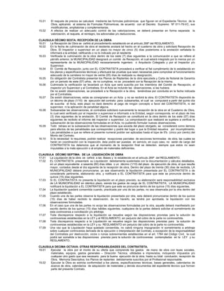 15.01 El reajuste de precios se calculará mediante las formulas polinómicas que figuran en el Expediente Técnico de la
Obra, aplicando el sistema de Formulas Polínomicas, de acuerdo con el Decreto Supremo Nº 011-79-VC, sus
modificatorias, ampliatorias y complementarias.
15.02 A efectos de realizar un adecuado control de las valorizaciones, se deberá presentar en forma separada la
valorización, el reajuste, el reintegro, los adicionales y/o deducciones.
CLAUSULA DÉCIMO SEXTA: RECEPCIÓN DE LA OBRA
16.01 La Recepción de Obra se ceñirá al procedimiento establecido en el artículo 268º del REGLAMENTO.
16.02 En la fecha de culminación de obra el residente anotará tal hecho en el cuaderno de obra y solicitará Recepción de
Obra. El Inspector o supervisor en un plazo no mayor de cinco (5) días posteriores a la anotación señalada lo
informará a la entidad, ratificando o no lo indicado por el residente
16.03 Verificada la culminación de la obra dentro de los siete (7) días siguientes a la comunicación a que se refiere el
párrafo anterior, la MUNICIPALIDAD designará un comité de Recepción, el cual estará integrado por lo menos por un
representante de la MUNICIPALIDAD necesariamente ingeniero o Arquitecto Colegiado y por el Inspector y/o
Supervisor.
16.04 El Comité de Recepción, junto con EL CONTRATISTA procederá a verificar el fiel cumplimiento de lo establecido en
los planos y especificaciones técnicas y efectuará las pruebas que sean necesarias para comprobar el funcionamiento
adecuado de la carretera no mayor de veinte (05) días de realizada su designación.
16.05 Es obligación del Contratista presentar los Planos de Replanteo de la obra ejecutada y Carta de Notarial de Garantía
por un periodo de siete (07) años, de no cumplirse, no se procederá con la Recepción de la misma.
16.06 Culminada la verificación se levantará un Acta que será suscrita por los miembros del Comité de Recepción, el
inspector y/o Supervisor y el Contratista. En el Acta se incluirán las observaciones, si las hubiera.
De no existir observaciones, se procederá a la Recepción e la obra, teniéndose por concluida en la fecha indicada
por el Contratista.
16.07 De existir observaciones, estas se consignaran en un Acta y no se recibirá la obra. El CONTRATISTA dispondrá de
un décimo de plazo (1/10) de ejecución del contrato para subsanarlas, el cual se computará a partir del quinto día
de suscrita el Acta, este plazo no dará derecho al pago de ningún concepto a favor del CONTRATISTA, ni del
supervisor, ni la aplicación de penalidad alguna.
16.08 Subsanadas las observaciones, el contratista solicitará nuevamente la recepción de la obra en el Cuaderno de Obra,
lo cual será verificado por el inspector o supervisor e informado a la Entidad, según corresponda, en el plazo de tres
(3) días siguientes de la anotación. El Comité de Recepción se constituirá en la obra dentro de los siete (07) días
siguientes de recibido el informe del inspector o supervisor. La comprobación que realizará se sujetara a verificar la
subsanación de las observaciones formuladas en el Acta, no pudiendo formular nuevas observaciones.
16.09 Todo retraso en la subsanación de las observaciones que exceda del plazo otorgado, se considerará como demora
para efectos de las penalidades que corresponden y podrá dar lugar a que la Entidad resuelva por incumplimiento.
Las penalidades a que se refiere el presente numeral podrán ser aplicadas hasta el tope de 5% (cinco por ciento) del
Monto del Contrato.
16.10 Si la necesidad lo requiriese, podrán realizar recepciones parciales de secciones terminadas de obra, las cuales se
harán en coordinación con la inspección, ésta podrá ser puestas en servicio, en cuyo caso, no serán de cargo del
CONTRATISTA los deterioros que al momento de la recepción final se detecten, siempre que estos no sean
imputables a la mala ejecución o al empleo de materiales deficientes.
CLAUSULA DÉCIMO SEPTIMA: DE LA LIQUIDACIÓN DE OBRA
17.01 La Liquidación de la obra se ceñirá a las Bases y lo establecido en el artículo 269º del REGLAMENTO.
17.02 EL CONTRATISTA presentará su Liquidación debidamente sustentada con la documentación y cálculos detallados,
en un plazo equivalente a sesenta (60) días útiles o un décimo (1/10) del plazo de ejecución de obra, el que resulte
mayor, contados desde el día siguiente de la recepción de obra. Dentro del plazo de treinta (30) días de recibida, LA
MUNICIPALIDAD deberá pronunciarse, ya sea observando la liquidación presentada por EL CONTRATISTA o de
considerarlo pertinente, elaborando otra, y notificará a EL CONTRATISTA para que este se pronuncie dentro de
quince (15) días siguientes.
17.03 Si EL CONTRATISTA no presenta la liquidación en el plazo previsto, su elaboración será responsabilidad exclusiva
de LA MUNICIPALIDAD en idéntico plazo, siendo los gastos de cargo de EL CONTRATISTA; LA MUNICIPALIDAD
notificará la liquidación a EL CONTRATISTA para que este se pronuncie dentro de los quince (15) días siguientes.
17.04 La liquidación quedará consentida cuando, practicada por una de las partes, no sea observada por la otra dentro del
plazo establecido.
17.05 Cuando una de las partes observe la liquidación presentada por otra, esta deberá pronunciarse dentro de los quince
(15) días de haber recibido la observación, de no hacerlo, se tendrá por aprobada, la liquidación con las
observaciones formuladas.
17.06 En el caso que una de las partes no acoja las observaciones formuladas por la otra, aquella deberá manifestarlo por
escrito dentro de los quince (15) días hábiles siguientes, cualquiera de la partes deberá solicitar el sometimiento de
esta controversia a conciliación y/o arbitraje.
17.07 Toda discrepancia respecto a la liquidación se resuelve según las disposiciones provistas para la solución de
controversias establecidas en la LEY y el REGLAMENTO, sin perjuicio del cobro de la parte no controvertida.
17.08 Toda discrepancia respecto a la Liquidación se resuelve según las disposiciones previstas para la solución de
controversias establecidas en la LEY y su REGLAMENTO sin perjuicio del cobro de la parte no controvertida.
17.09 Una vez que la Liquidación haya quedado consentida, no cabrá ninguna impugnación ni sometimiento a arbitraje
sobre cualquier controversia derivada de la ejecución o interpretación del Contrato, a excepción de la responsabilidad
del Contratista por destrucción, vicios o ruinas sobrevinientes establecidas en el art. 1784 del Código Civil, la cual
podrá ser sometida a las disposiciones prevista para la solución de controversias contempladas en la LEY y su
REGLAMENTO.
CLAUSULA DECIMA OCTAVA: OTRAS RESPONSABILIDADES DEL CONTRATISTA.
19.01 Ejecutar la obra por el monto de su oferta que comprende los gastos de mano de obra con leyes sociales,
materiales, equipos, gastos generales – Dirección Técnica, utilidades e imprevistos, incluyendo impuestos y/o
cualquier otro gasto que sea necesario para la buena ejecución de la obra, hasta su total conclusión, recepción de
Obra, Memoria Descriptiva, los Planos de replanteo debidamente suscritos por el Profesional responsable.
19.02 Ejecutar la Obra es estricta conformidad a los planos, especificaciones técnicas, bases generales, calendarios de
avance de obra, calendarios de adquisición de materiales y demás documentos del expediente técnico que forman
parte del presente Contrato.
 