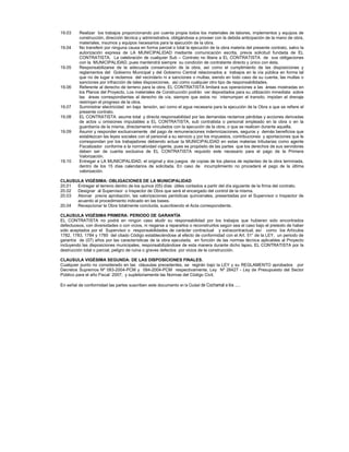 19.03 Realizar los trabajos proporcionando por cuenta propia todos los materiales de labores, implementos y equipos de
construcción, dirección técnica y administrativa, obligándose a proveer con la debida anticipación de la mano de obra,
materiales, insumos y equipos necesarios para la ejecución de la obra.
19.04 No transferir por ninguna causa en forma parcial o total la ejecución de la obra materia del presente contrato, salvo la
autorización expresa de LA MUNICIPALIDAD mediante comunicación escrita, previa solicitud fundada de EL
CONTRATISTA. La celebración de cualquier Sub – Contrato no libera a EL CONTRATISTA de sus obligaciones
con la MUNICIPALIDAD, pues mantendrá siempre su condición de contratante directo y único con ésta.
19.05 Responsabilizarse de la adecuada conservación de la obra, así como el cumplimiento de las disposiciones y
reglamentos del Gobierno Municipal y del Gobierno Central relacionados a trabajos en la vía pública en forma tal
que no de lugar a reclamos del vecindario ni a sanciones o multas, siendo en todo caso de su cuenta, las multas o
sanciones por infracción de tales disposiciones, así como cualquier otro tipo de responsabilidades.
19.06 Referente al derecho de terreno para la obra, EL CONTRATISTA limitará sus operaciones a las áreas mostradas en
los Planos del Proyecto. Los materiales de Construcción podrán ver depositados para su utilización inmediata sobre
las áreas correspondientes al derecho de vía, siempre que estos no interrumpan el transito, impidan el drenaje
restrinjan el progreso de la obra.
19.07 Suministrar electricidad en baja tensión, así como el agua necesaria para la ejecución de la Obra a que se refiere el
presente contrato.
19.08 EL CONTRATISTA asume total y directa responsabilidad por las demandas reclamos pérdidas y acciones derivadas
de actos u omisiones imputables a EL CONTRATISTA, sub contratista o personal empleado en la obra o en la
guardianía de la misma, directamente vinculados con la ejecución de la obra, o que se realicen durante aquella.
19.09 Asumir y responder exclusivamente del pago de remuneraciones indemnizaciones, seguros y demás beneficios que
establezcan las leyes sociales con el personal a su servicio y por los impuestos, contribuciones y aportaciones que le
correspondan por los trabajadores debiendo actuar la MUNICIPALIDAD en estas materias tributarias como agente
Fiscalizador conforme a la normatividad vigente, pues es propósito de las partes que los derechos de sus servidores
deben ser de cuenta exclusiva de EL CONTRATISTA requisito este necesario para el pago de la Primera
Valorización.
19.10 Entregar a LA MUNICIPALIDAD, el original y dos juegos de copias de los planos de replanteo de la obra terminada,
dentro de los 15 días calendarios de solicitada. En caso de incumplimiento no procederá el pago de la última
valorización.
CLAUSULA VIGÉSIMA: OBLIGACIONES DE LA MUNICIPALIDAD
20.01 Entregar el terreno dentro de los quince (05) días útiles contados a partir del día siguiente de la firma del contrato.
20.02 Designar al Supervisor o Inspector de Obra que será el encargado del control de la misma.
20.03 Abonar previa aprobación, las valorizaciones periódicas quincenales, presentadas por el Supervisor o Inspector de
acuerdo al procedimiento indicado en las bases.
20.04 Recepcionar la Obra totalmente concluida, suscribiendo el Acta correspondiente.
CLAUSULA VIGÉSIMA PRIMERA: PERIODO DE GARANTÍA
EL CONTRATISTA no podrá en ningún caso eludir su responsabilidad por los trabajos que hubieren sido encontrados
defectuosos, con diversidades o con vicios, ni negarse a repararlos o reconstruirlos según sea el caso bajo el pretexto de haber
sido aceptados por el Supervisor o responsabilidades de carácter contractual y extracontractual, así como los Artículos
1782, 1783, 1784 y 1785 del citado Código estableciéndose al efecto de conformidad con el Art. 51° de la LEY, un periodo de
garantía de (07) años por las características de la obra ejecutada, en función de las normas técnica aplicables al Proyecto
incluyendo las disposiciones municipales, responsabilizándose de esta manera durante dicho lapso. EL CONTRATISTA por la
destrucción total o parcial, peligro de ruina o graves defectos por vicios de la construcción.
CLAUSULA VIGÉSIMA SEGUNDA: DE LAS DISPOSICIONES FINALES.
Cualquier punto no considerado en las cláusulas precedentes, se regirán bajo la LEY y su REGLAMENTO aprobados por
Decretos Supremos Nº 083-2004-PCM y 084-2004-PCM respectivamente, Ley Nº 28427 - Ley de Presupuesto del Sector
Público para el año Fiscal 2007; y supletoriamente las Normas del Código Civil.
En señal de conformidad las partes suscriben este documento en la Ciudad de Cochamal a los .....
 