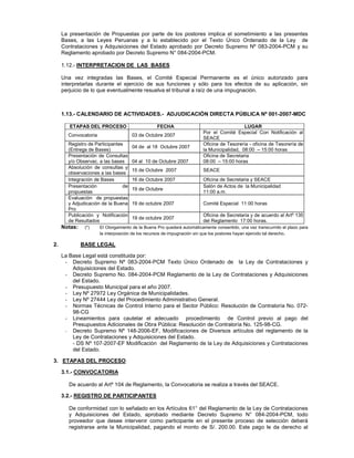 La presentación de Propuestas por parte de los postores implica el sometimiento a las presentes
Bases, a las Leyes Peruanas y a lo establecido por el Texto Único Ordenado de la Ley de
Contrataciones y Adquisiciones del Estado aprobado por Decreto Supremo Nº 083-2004-PCM y su
Reglamento aprobado por Decreto Supremo N° 084-2004-PCM.
1.12.- INTERPRETACION DE LAS BASES
Una vez integradas las Bases, el Comité Especial Permanente es el único autorizado para
interpretarlas durante el ejercicio de sus funciones y sólo para los efectos de su aplicación, sin
perjuicio de lo que eventualmente resuelva el tribunal a raíz de una impugnación.
1.13.- CALENDARIO DE ACTIVIDADES.- ADJUDICACIÓN DIRECTA PÚBLICA Nº 001-2007-MDC
ETAPAS DEL PROCESO FECHA LUGAR
Convocatoria 03 de Octubre 2007
Por el Comité Especial Con Notificación al
SEACE
Registro de Participantes
(Entrega de Bases)
04 de al 18 Octubre 2007
Oficina de Tesorería - oficina de Tesorería de
la Municipalidad, 08:00 – 15:00 horas
Presentación de Consultas
y/o Observac. a las bases 04 al 10 de Octubre 2007
Oficina de Secretaria
08:00 – 15:00 horas
Absolución de consultas y
observaciones a las bases
15 de Octubre 2007 SEACE
Integración de Bases 16 de Octubre 2007 Oficina de Secretaria y SEACE
Presentación de
propuestas
19 de Octubre
Salón de Actos de la Municipalidad
11:00 a.m.
Evaluación de propuestas
y Adjudicación de la Buena
Pro
19 de octubre 2007 Comité Especial 11:00 horas
Publicación y Notificación
de Resultados
19 de octubre 2007
Oficina de Secretaria y de acuerdo al Artº 135
del Reglamento 17:00 horas.
Notas: (*) El Otorgamiento de la Buena Pro quedará automáticamente consentido, una vez transcurrido el plazo para
la interposición de los recursos de impugnación sin que los postores hayan ejercido tal derecho.
2. BASE LEGAL
La Base Legal está constituida por:
- Decreto Supremo Nº 083-2004-PCM Texto Único Ordenado de la Ley de Contrataciones y
Adquisiciones del Estado.
- Decreto Supremo No. 084-2004-PCM Reglamento de la Ley de Contrataciones y Adquisiciones
del Estado.
- Presupuesto Municipal para el año 2007.
- Ley Nº 27972 Ley Orgánica de Municipalidades.
- Ley Nº 27444 Ley del Procedimiento Administrativo General.
- Normas Técnicas de Control Interno para el Sector Público: Resolución de Contraloría No. 072-
98-CG
- Lineamientos para cautelar el adecuado procedimiento de Control previo al pago del
Presupuestos Adicionales de Obra Pública: Resolución de Contraloría No. 125-98-CG.
- Decreto Supremo Nº 148-2006-EF, Modificaciones de Diversos artículos del reglamento de la
Ley de Contrataciones y Adquisiciones del Estado.
- DS Nº 107-2007-EF Modificación del Reglamento de la Ley de Adquisiciones y Contrataciones
del Estado.
3. ETAPAS DEL PROCESO
3.1.- CONVOCATORIA
De acuerdo al Artº 104 de Reglamento, la Convocatoria se realiza a través del SEACE.
3.2.- REGISTRO DE PARTICIPANTES
De conformidad con lo señalado en los Artículos 61° del Reglamento de la Ley de Contrataciones
y Adquisiciones del Estado, aprobado mediante Decreto Supremo N° 084-2004-PCM, todo
proveedor que desee intervenir como participante en el presente proceso de selección deberá
registrarse ante la Municipalidad, pagando el monto de S/. 200.00. Este pago le da derecho al
 