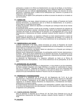 participante a recabar en la Oficina de Abastecimiento una copia de las Bases, en las fechas y
horas señaladas en la convocatoria. En el caso de consorcio, bastará el registro de un integrante.
El participante para ser notificado electrónicamente, deberá consignar una dirección de correo
electrónico y mantenerla activa, a efecto de las notificaciones que, conforme a lo previsto en el
Reglamento, deban realizarse.
La persona que se registra como participante se adhiere al proceso de selección en el estado en
que se encuentre.
3.3.- CONSULTAS:
Cualquier consulta a las bases, deberá formularse por escrito, dirigido al Presidente del Comité
Especial Permanente. La presentación será en la Oficina de Abastecimiento, en el período y
horario fijado en el calendario de las bases.
El pliego de Consultas, deberá ser adjuntado a un Disquete que contenga el texto de las mismas
en formato MS Word.
El participante tendrá derecho a través de las consultas, a solicitar la aclaración de cualquiera de
los extremos de las Bases o plantear solicitudes de ellas, dentro de los plazos establecidos en el
calendario del proceso, de conformidad con los Artículos 112° del Reglamento del T.U.O. Ley de
Contrataciones y Adquisiciones del Estado, aprobado mediante Decreto Supremo N° 084-2004-
PCM.
La absolución de consultas y su respectiva notificación se harán electrónicamente a través del
SEACE (Sistema Electrónico de Adquisiciones y Contrataciones del Estado), en la Oficina de
Abastecimiento de la Municipalidad y a los correos electrónicos de los participantes, de ser el
caso.
3.4.- OBSERVACION A LAS BASES
Cualquier observación a las bases, deberá formularse por escrito al Presidente del Comité
Especial, la presentación será en la Oficina de Abastecimiento de la Municipalidad, en el período y
horario fijado en el calendario de las bases.
El pliego de Observaciones a las Bases, deberá ser adjuntado en un Disquete que contenga el
texto de las mismas en formato MS Word.
Mediante escrito debidamente fundamentado, los participantes podrán formular observaciones a
las Bases, dentro de los plazos establecidos en el calendario del proceso, de conformidad con los
Artículos 113° del Reglamento de la Ley de Contrataciones y Adquisiciones del Estado, aprobado
mediante Decreto Supremo N° 084-2004-PCM.
La absolución de observaciones y su respectiva notificación se harán en la Oficina de
Abastecimiento de la Municipalidad y a los correos electrónicos de los participantes, de ser el
caso.
3.5.- INTEGRACION DE LAS BASES
Una vez absuelta todas las consultas y/u observaciones, o si las mismas no se han presentado,
las Bases quedarán integradas como reglas definitivas y no podrán ser cuestionadas en ninguna
otra vía, ni modificadas. Integradas las Bases, el Comité Especial, es el único autorizado para
interpretarlas durante el ejercicio de sus funciones y solo para los efectos de su aplicación, sin
perjuicio de lo que eventualmente resuelva el Tribunal a raíz de una impugnación.
3.6.- PRORROGAS Y POSTERGACIONES
De acuerdo a lo establecido por el Artículo 84° del Reglamento del T.U.O. de la Ley
Contrataciones y Adquisiciones del Estado, aprobado mediante Decreto Supremo N° 084-2004-
PCM, la prórroga o postergación de las etapas del presente proceso de selección deberán
registrarse en el SEACE (Sistema Electrónico de Adquisiciones y Contrataciones del Estado),
modificando el cronograma original.
El Comité Especial comunicará dicha decisión a los participantes o postores, según sea el caso,
en la Oficina de Abastecimiento de la Municipalidad o al correo electrónico que hayan consignado
al registrarse como participantes.
3.7.- CANCELACION DEL PROCESO
Será de aplicación lo dispuesto por el Artículo 34° del Texto Único Ordenado de la Ley de
Contrataciones Adquisiciones del Estado, aprobado mediante Decreto Supremo N° 083-2004-
PCM.
3.8.- NULIDAD
 